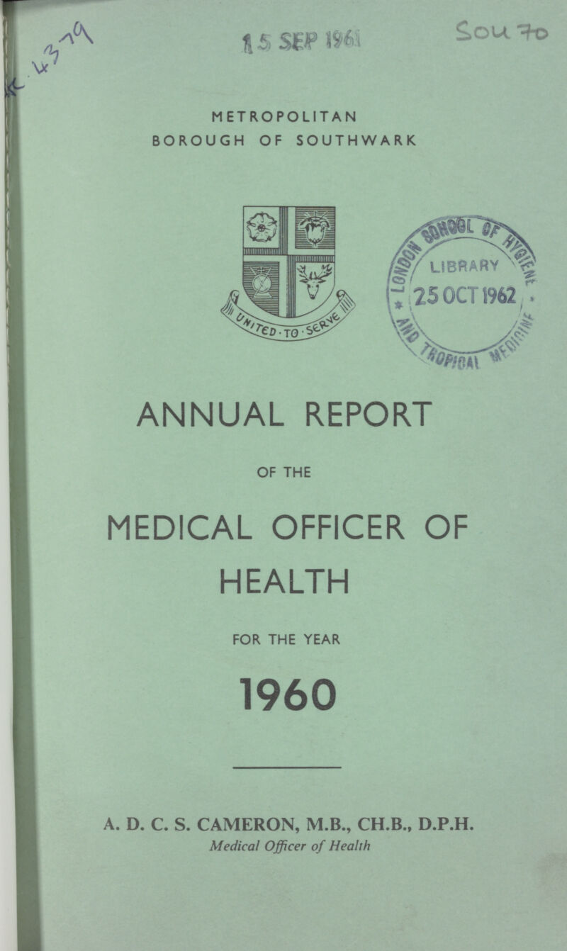 R. 4379 15 SEP 1961 METROPOLITAN BOROUGH OF SOUTHWARK SOU 70 ANNUAL REPORT OF THE MEDICAL OFFICER OF HEALTH FOR THE YEAR 1960 A. D. C. S. CAMERON, M.B., CH.B., D.P.H. Medical Officer of Health