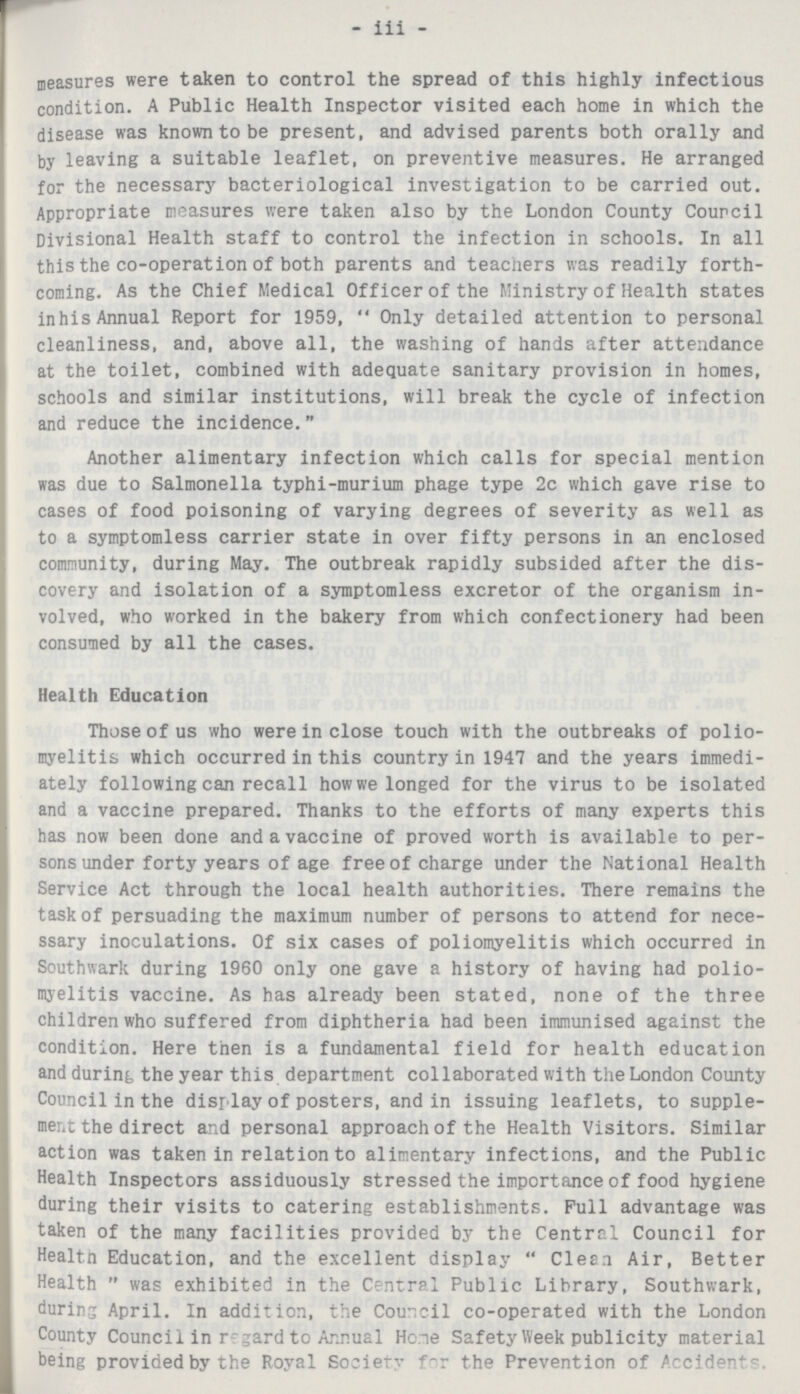 - iii - measures were taken to control the spread of this highly infectious condition. A Public Health Inspector visited each home in which the disease was known to be present, and advised parents both orally and by leaving a suitable leaflet, on preventive measures. He arranged for the necessary bacteriological investigation to be carried out. Appropriate measures were taken also by the London County Council Divisional Health staff to control the infection in schools. In all this the co-operation of both parents and teachers was readily forth coming. As the Chief Medical Officer of the Ministry of Health states inhis Annual Report for 1959, Only detailed attention to personal cleanliness, and, above all, the washing of hands after attendance at the toilet, combined with adequate sanitary provision in homes, schools and similar institutions, will break the cycle of infection and reduce the incidence. Another alimentary infection which calls for special mention was due to Salmonella typhi-murium phage type 2c which gave rise to cases of food poisoning of varying degrees of severity as well as to a symptomless carrier state in over fifty persons in an enclosed community, during May. The outbreak rapidly subsided after the dis covery and isolation of a symptomless excretor of the organism in volved, who worked in the bakery from which confectionery had been consumed by all the cases. Health Education Those of us who were in close touch with the outbreaks of polio myelitis which occurred in this country in 1947 and the years immedi ately following can recall how we longed for the virus to be isolated and a vaccine prepared. Thanks to the efforts of many experts this has now been done and a vaccine of proved worth is available to per sons under forty years of age free of charge under the National Health Service Act through the local health authorities. There remains the task of persuading the maximum number of persons to attend for nece ssary inoculations. Of six cases of poliomyelitis which occurred in Southwark during 1960 only one gave a history of having had polio myelitis vaccine. As has already been stated, none of the three children who suffered from diphtheria had been immunised against the condition. Here then is a fundamental field for health education and during the year this department collaborated with the London County Council in the display of posters, and in issuing leaflets, to supple ment the direct and personal approach of the Health Visitors. Similar action was taken in relation to alimentary infections, and the Public Health Inspectors assiduously stressed the importance of food hygiene during their visits to catering establishments. Full advantage was taken of the many facilities provided by the Central Council for Health Education, and the excellent display Clean Air, Better Health was exhibited in the Central Public Library, Southwark, during April. In addition, the Council co-operated with the London County Council in regard to Annual Home Safety Week publicity material being provided by the Royal Society for the Prevention of Accidents.
