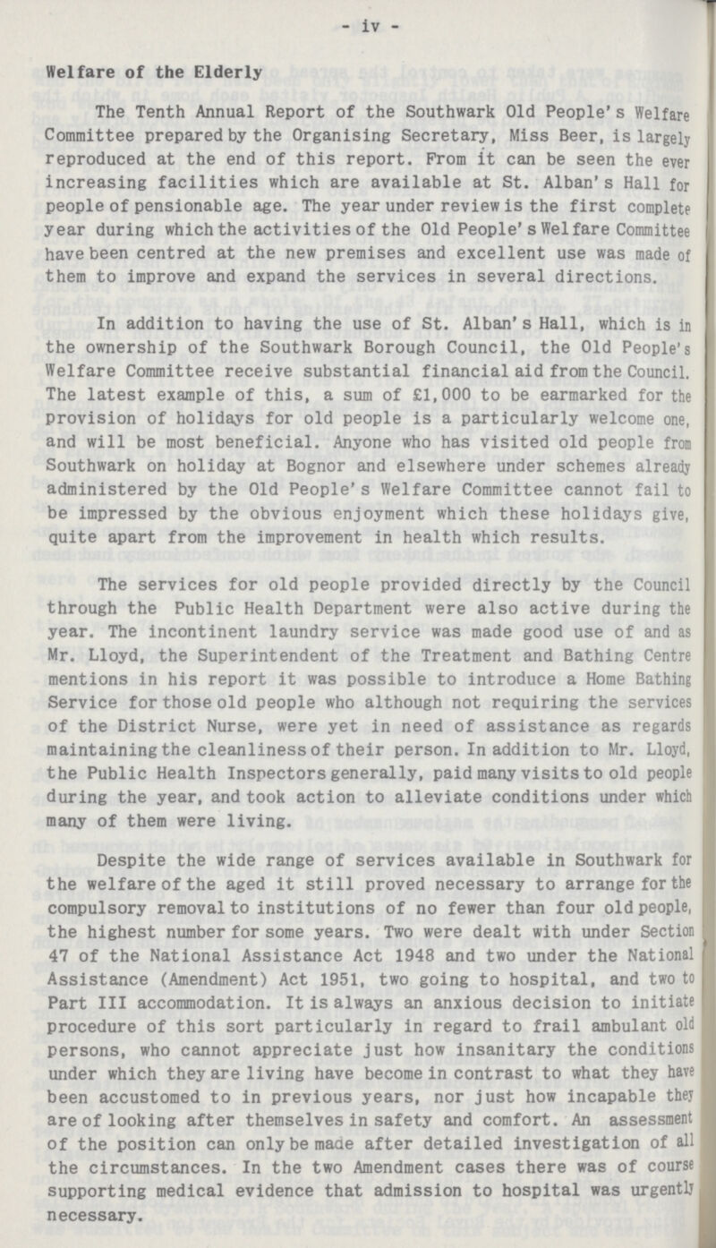- iv - Welfare of the Elderly The Tenth Annual Report of the Southwark Old People's Welfare Committee prepared by the Organising Secretary, Miss Beer, is largely reproduced at the end of this report. From it can be seen the ever increasing facilities which are available at St. Alban's Hall for people of pensionable age. The year under review is the first complete year during which the activities of the Old People's Welfare Committee have been centred at the new premises and excellent use was made of them to improve and expand the services in several directions. In addition to having the use of St. Alban's Hall, which is in the ownership of the Southwark Borough Council, the Old People's Welfare Committee receive substantial financial aid from the Council. The latest example of this, a sum of £1,000 to be earmarked for the provision of holidays for old people is a particularly welcome one, and will be most beneficial. Anyone who has visited old people from Southwark on holiday at Bognor and elsewhere under schemes already administered by the Old People's Welfare Committee cannot fail to be impressed by the obvious enjoyment which these holidays give, quite apart from the improvement in health which results. The services for old people provided directly by the Council through the Public Health Department were also active during the year. The incontinent laundry service was made good use of and as Mr. Lloyd, the Superintendent of the Treatment and Bathing Centre mentions in his report it was possible to introduce a Home Bathing Service for those old people who although not requiring the services of the District Nurse, were yet in need of assistance as regards maintaining the cleanliness of their person. In addition to Mr. Lloyd, the Public Health Inspectors generally, paid many visits to old people during the year, and took action to alleviate conditions under which many of them were living. Despite the wide range of services available in Southwark for the welfare of the aged it still proved necessary to arrange for the compulsory removal to institutions of no fewer than four old people, the highest number for some years. Two were dealt with under Section 47 of the National Assistance Act 1948 and two under the National Assistance (Amendment) Act 1951, two going to hospital, and two to Part III accommodation. It is always an anxious decision to initiate procedure of this sort particularly in regard to frail ambulant old persons, who cannot appreciate just how insanitary the conditions under which they are living have become in contrast to what they have been accustomed to in previous years, nor just how incapable they are of looking after themselves in safety and comfort. An assessment of the position can only be made after detailed investigation of all the circumstances. In the two Amendment cases there was of course supporting medical evidence that admission to hospital was urgently necessary.