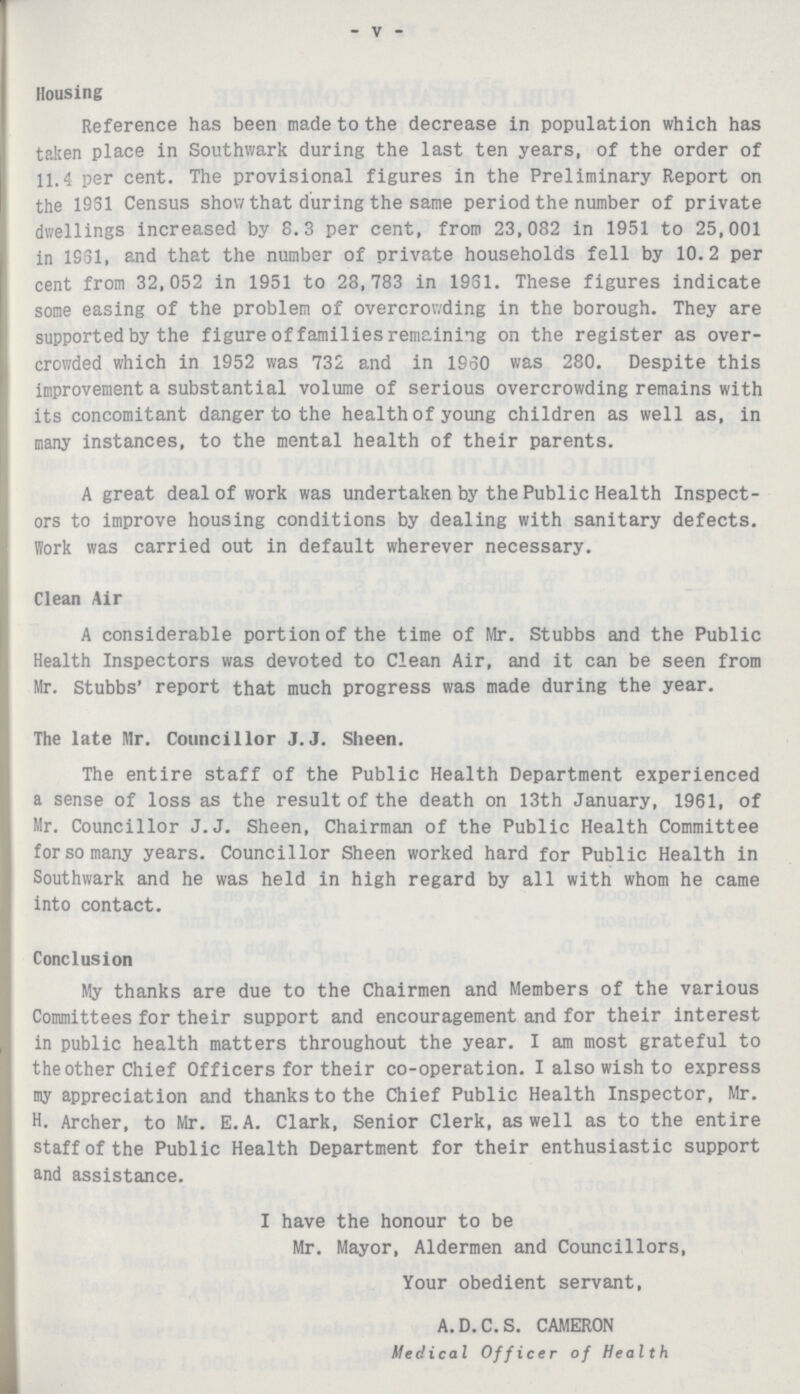 - V - Housing Reference has been made to the decrease in population which has taken place in Southwark during the last ten years, of the order of 11.4 per cent. The provisional figures in the Preliminary Report on the 19S1 Census show that during the same period the number of private dwellings increased by 8.3 per cent, from 23,082 in 1951 to 25,001 in 1S31, and that the number of private households fell by 10.2 per cent from 32,052 in 1951 to 28,783 in 1931. These figures indicate some easing of the problem of overcrowding in the borough. They are supported by the figure of families remaining on the register as over crowded which in 1952 was 732 and in I960 was 280. Despite this improvement a substantial volume of serious overcrowding remains with its concomitant danger to the health of young children as well as, in many instances, to the mental health of their parents. A great deal of work was undertaken by the Public Health Inspect ors to improve housing conditions by dealing with sanitary defects. Work was carried out in default wherever necessary. Clean Air A considerable portion of the time of Mr. Stubbs and the Public Health Inspectors was devoted to Clean Air, and it can be seen from Mr. Stubbs' report that much progress was made during the year. The late Mr. Councillor J.J. Sheen. The entire staff of the Public Health Department experienced a sense of loss as the result of the death on 13th January, 1961, of Mr. Councillor J.J. Sheen, Chairman of the Public Health Committee for so many years. Councillor Sheen worked hard for Public Health in Southwark and he was held in high regard by all with whom he came into contact. Conclusion My thanks are due to the Chairmen and Members of the various Committees for their support and encouragement and for their interest in public health matters throughout the year. I am most grateful to the other Chief Officers for their co-operation. I also wish to express my appreciation and thanks to the Chief Public Health Inspector, Mr. H. Archer, to Mr. E. A. Clark, Senior Clerk, as well as to the entire staff of the Public Health Department for their enthusiastic support and assistance. I have the honour to be Mr. Mayor, Aldermen and Councillors, Your obedient servant, A.D.C.S. CAMERON Medical Officer of Health