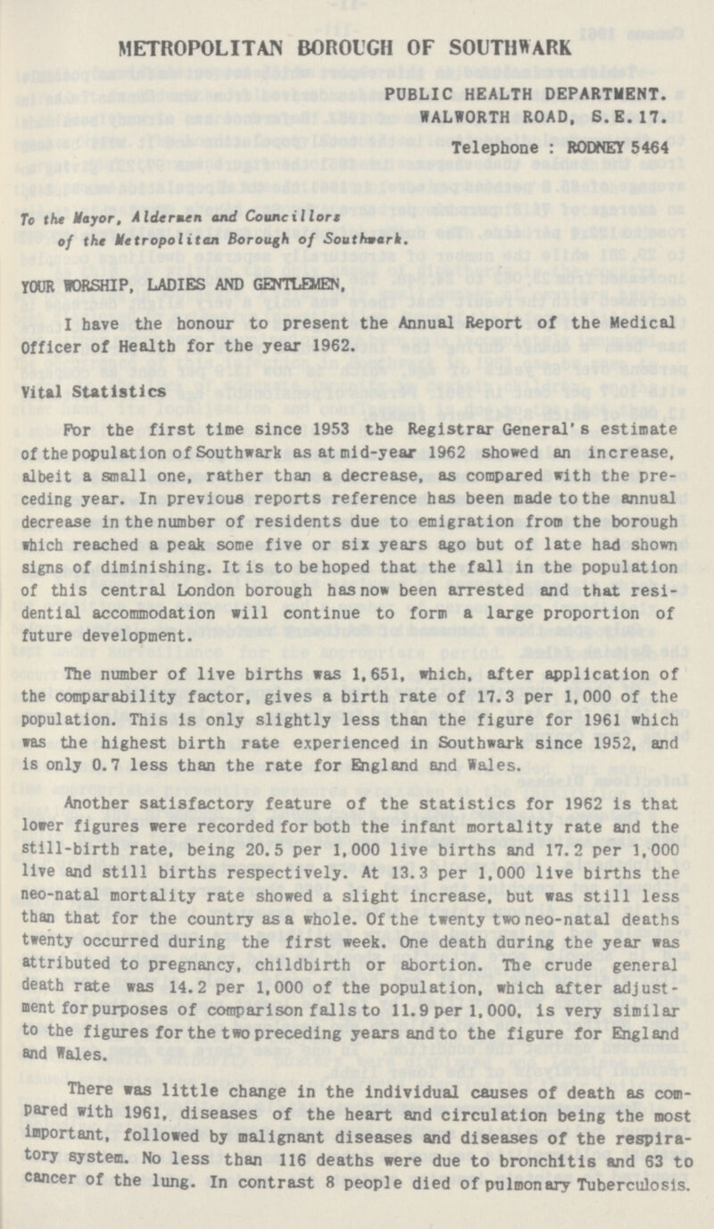 METROPOLITAN BOROUGH OF SOUTHWARK PUBLIC HEALTH DEPARTMENT. WALWORTH ROAD, S.E.17. Telephone : RODNEY 5464 To the Mayor, Aldermen and Councillors of the Metropolitan Borough of Soutfmark. YOUR WORSHIP, LADIES AND GENTLEMEN. I have the honour to present the Annual Report of the Medical Officer of Health for the year 1962. Vital Statistics For the first time since 1953 the Registrar General's estimate of the population of Southward as at mid-year 1962 showed an increase, albeit a small one, rather than a decrease, as compared with the pre ceding year. In previous reports reference has been made to the annual decrease in the number of residents due to emigration from the borough which reached a peak some five or six years ago but of late had shown signs of diminishing. It is to be hoped that the fall in the population of this central London borough has now been arrested and that resi dential accommodation will continue to form a large proportion of future development. The number of live births was 1,651, which, after application of the comparability factor, gives a birth rate of 17.3 per 1,000 of the population. This is only slightly less than the figure for 1961 which was the highest birth rate experienced in Southwark since 1952, and is only 0.7 less than the rate for England and Wales. Another satisfactory feature of the statistics for 1962 is that lower figures were recorded for both the infant mortality rate and the still-birth rate, being 20.5 per 1,000 live births and 17.2 per 1,000 live and still births respectively. At 13.3 per 1,000 live births the neo-natal mortality rate showed a slight increase, but was still less than that for the country as a whole. Of the twenty two neo-natal deaths twenty occurred during the first week. One death during the year was attributed to pregnancy, childbirth or abortion. The crude general death rate was 14.2 per 1,000 of the population, which after adjust ment for purposes of comparison falls to 11.9 per 1, 000, is very similar to the figures for the two preceding years and to the figure for England and Wales. There was little change in the individual causes of death as com pared with 1961, diseases of the heart and circulation being the most important, followed by malignant diseases and diseases of the respira tory system. No less than 116 deaths were due to bronchitis and 63 to cancer of the lung. In contrast 8 people died of pulmonary Tuberculosis.