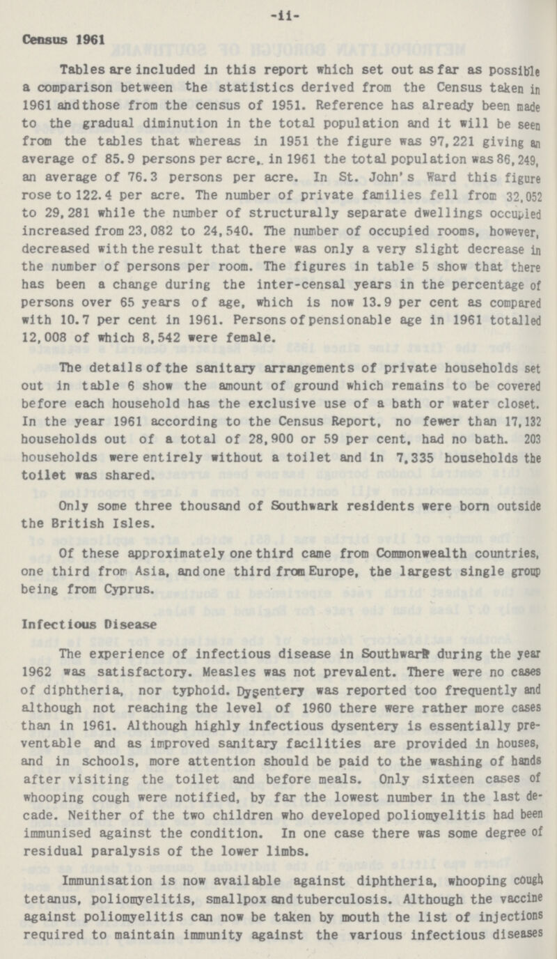 -ii- Census 1961 Tables are included in this report which set out as far as possible a comparison between the statistics derived from the Census taken in 1961 and those from the census of 1951. Reference has already been made to the gradual diminution in the total population and it will be seen from the tables that whereas in 1951 the figure was 97,221 giving an average of 85.9 persons per acre,, in 1961 the total population was 86,249, an average of 76.3 persons per acre. In St. John's Ward this figure rose to 122.4 per acre. The number of private families fell from 32,052 to 29,281 while the number of structurally separate dwellings occupied increased from 23, 082 to 24, 540. The number of occupied rooms, however, decreased with the result that there was only a very slight decrease in the number of persons per room. The figures in table 5 show that there has been a change during the inter-censal years in the percentage of persons over 65 years of age, which is now 13.9 per cent as compared with 10.7 per cent in 1961. Persons of pensionable age in 1961 totalled 12,008 of which 8,542 were female. The details of the sanitary arrangements of private households set out in table 6 show the amount of ground which remains to be covered before each household has the exclusive use of a bath or water closet. In the year 1961 according to the Census Report, no fewer than 17,132 households out of a total of 28,900 or 59 per cent, had no bath. 203 households were entirely without a toilet and in 7,335 households the toilet was shared. Only some three thousand of Southwark residents were bom outside the British Isles. Of these approximately one third came from Commonwealth countries, one third from Asia, and one third from Europe, the largest single group being from Cyprus. Infectious Disease The experience of infectious disease in Southward during the year 1962 was satisfactory. Measles was not prevalent. There were no cases of diphtheria, nor typhoid. Dysentery was reported too frequently and although not reaching the level of 1960 there were rather more cases than in 1961. Although highly infectious dysentery is essentially pre ventable and as improved sanitary facilities are provided in houses, and in schools, more attention should be paid to the washing of hands after visiting the toilet and before meals. Only sixteen cases of whooping cough were notified, by far the lowest number in the last de cade. Neither of the two children who developed poliomyelitis had been immunised against the condition. In one case there was some degree of residual paralysis of the lower limbs. Immunisation is now available against diphtheria, whooping cough tetanus, poliomyelitis, smallpox and tuberculosis. Although the vaccine against poliomyelitis can now be taken by mouth the list of injections required to maintain immunity against the various infectious diseases