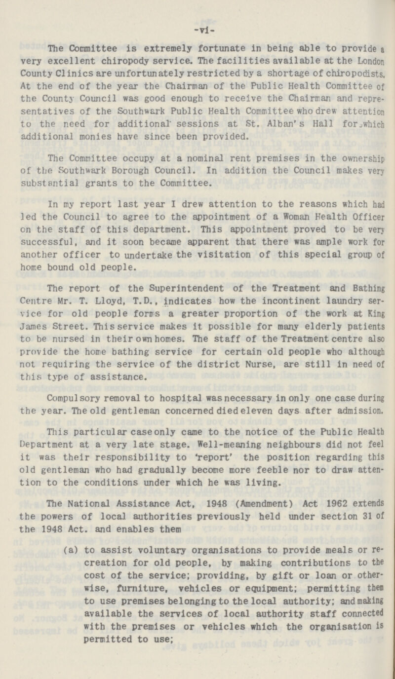 -vi- The Committee is extremely fortunate in being able to provide a very excellent chiropody service. The facilities available at the London County Clinics are unfortunately restricted by a shortage of chiropodists. At the end of the year the Chairman of the Public Health Committee of the County Council was good enough to receive the Chairman and repre sentatives of the Southwark Public Health Committee who drew attention to the need for additional' sessions at St. Alban's Hall for which additional monies have since been provided. The Committee occupy at a nominal rent premises in the ownership of the Southwark Borough Council. In addition the Council makes very substantial grants to the Committee. In my report last year I drew attention to the reasons which had led the Council to agree to the appointment of a Woman Health Officer on the staff of this department. This appointment proved to be very successful, and it soon became apparent that there was ample work for another officer to undertake the visitation of this special group of home bound old people. The report of the Superintendent of the Treatment and Bathing Centre Mr. T. Lloyd, T. D., indicates how the incontinent laundry ser vice for old people forms a greater proportion of the work at King James Street. This service makes it possible for many elderly patients to be nursed in their own homes. The staff of the Treatment centre also provide the home bathing service for certain old people who although not requiring the service of the district Nurse, are still in need of this type of assistance. Compulsory removal to hospital was necessary in only one case during the year. The old gentleman concerned died eleven days after admission. This particular case only came to the notice of the Public Health Department at a very late stage. Well-meaning neighbours did not feel it was their responsibility to 'report' the position regarding this old gentleman who had gradually become more feeble nor to draw atten tion to the conditions under which he was living. The National Assistance Act, 1948 (Amendment) Act 1962 extends the powers of local authorities previously held under section 31 of the 1948 Act. and enables them (a) to assist voluntary organisations to provide meals or re creation for old people, by making contributions to the cost of the service; providing, by gift or loan or other wise, furniture, vehicles or equipment; permitting them to use premises belonging to the local authority; and making available the services of local authority staff connected with the premises or vehicles which the organisation is permitted to use;