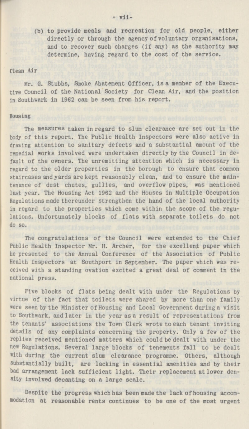 - vii- (b) to provide meals and recreation for old people, either directly or through the agency of voluntary organisations, and to recover such charges (if any) as the authority may determine, having regard to the cost of the service. Clean Air Mr. G. Stubbs, Smoke Abatement Officer, is a member of the Execu tive Council of the National Society for Clean Air, and the position in Southwark in 1962 can be seen from his report. Housing The measures taken in regard to slum clearance are set out in the body of this report. The Public Health Inspectors were also active in drawing attention to sanitary defects and a substantial amount of the remedial works involved were undertaken directly by the Council in de fault of the owners. The unremitting attention which is necessary in regard to the older properties in the borough to ensure that common staircases and yards are kept reasonably clean, and to ensure the main tenance of dust chutes, gullies, and overflow pipes, was mentioned last year. The Housing Act 1962 and the Houses in Multiple Occupation Regulations made thereunder strengthen the hand of the local authority in regard to the properties which come within the scope of the regu lations. Unfortunately blocks of flats with separate toilets do not do so. The congratulations of the Council were extended to the Chief Public Health Inspector Mr. H. Archer, for the excellent paper which he presented to the Annual Conference of the Association of Public Health Inspectors at Southport in September. The paper which was re ceived with a standing ovation excited a great deal of comment in the national press. Five blocks of flats being dealt with under the Regulations by virtue of the fact that toilets were shared by more than one family were seen by the Minister of Housing and Local Government during a visit to Southwark, and later in the year as a result of representations from the tenants' associations the Town Clerk wrote to each tenant inviting details of any complaints concerning the property. Only a few of the replies received mentioned matters which could be dealt with under the new Regulations. Several large blocks of tenements fall to be dealt with during the current slum clearance programme. Others, although substantially built, are lacking in essential amenities and by their bad arrangement lack sufficient light. Their replacement at lower den sity involved decanting on a large scale. Despite the progress which has been made the lack of housing accom modation at reasonable rents continues to be one of the most urgent