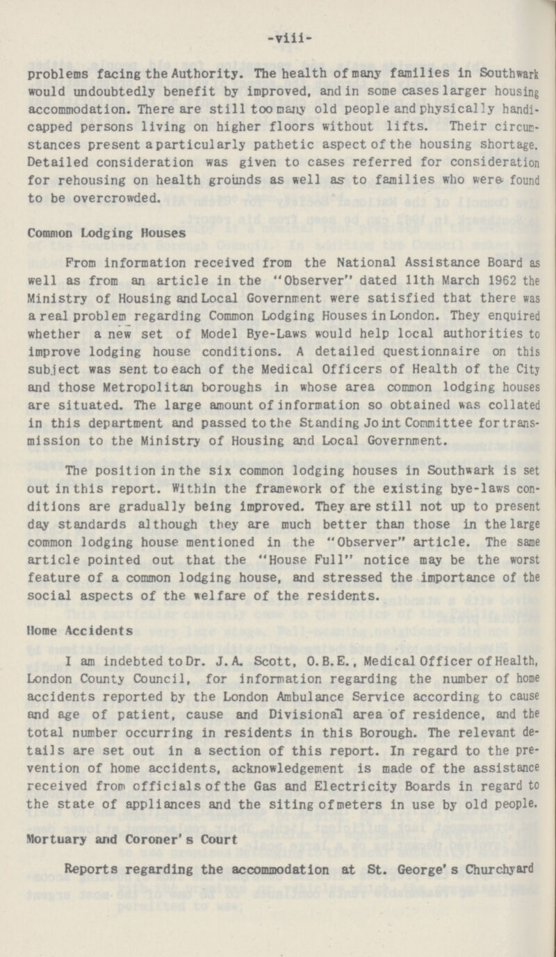 -viii- problems facing the Authority. The health of many families in Southwark would undoubtedly benefit by improved, and in some cases larger housing accommodation. There are still too many old people and physically handi capped persons living on higher floors without lifts. Their circum stances present a particularly pathetic aspect of the housing shortage. Detailed consideration was given to cases referred for consideration for rehousing on health grounds as well as to families who were found to be overcrowded. Common Lodging Houses From information received from the National Assistance Board as well as from an article in the Observer dated 11th March 1962 the Ministry of Housing and Local Government were satisfied that there was a real problem regarding Common Lodging Houses in London. They enquired whether a new set of Model Bye-Laws would help local authorities to improve lodging house conditions. A detailed questionnaire on this subject was sent to each of the Medical Officers of Health of the City and those Metropolitan boroughs in whose area common lodging houses are situated. The large amount of information so obtained was collated in this department and passed to the Standing Joint Committee for trans mission to the Ministry of Housing and Local Government. The position in the six common lodging houses in Southwark is set out in this report. Within the framework of the existing bye-laws con ditions are gradually being improved. They are still not up to present day standards although they are much better than those in the large common lodging house mentioned in the Observer article. The same article pointed out that the House Full notice may be the worst feature of a common lodging house, and stressed the importance of the social aspects of the welfare of the residents. Home Accidents I am indebted to Dr. J.A. Scott, O.B. E., Medical Officer of Health, London County Council, for information regarding the number of home accidents reported by the London Ambulance Service according to cause and age of patient, cause and Divisional area of residence, and the total number occurring in residents in this Borough. The relevant de tails are set out in a section of this report. In regard to the pre vention of home accidents, acknowledgement is made of the assistance received from officials of the Gas and Electricity Boards in regard to the state of appliances and the siting of meters in use by old people. Mortuary and Coroner's Court Reports regarding the accommodation at St. George's Churchyard