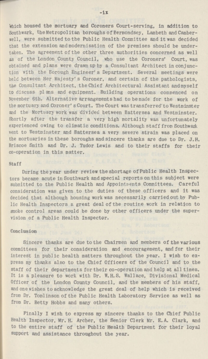 -ix which housed the mortuary and Coroners Court-serving, in addition to Southwark, the Metropolitan boroughs of Bermondsey, Lambeth and Camber well, were submitted to the Public Health Committee and it was decided that the extension and modernisation of the premises should be under taken. The agreement of the other three authorities concerned as well as of the London County Council, who use the Coroners' Court, was obtained and plans were drawn up by a Consultant Architect in conjunc tion with the Borough Engineer's Department. Several meetings were held between Her Majesty's Coroner, and certain of the pathologists, the Consultant Architect, the Chief Architectural Assistant and myself to discuss plans equipment. Building operations commenced on November 6th. Alternative arrangements had to made for the work of the mortuary and Coroner's Court. The Court was transferred to Westminster and the Mortuary work was divided between Battersea and Westminster. Shortly after the transfer a very high mortality was unfortunately experienced owing to climatic conditions. Although staff from Southwark went to Westminster and Battersea a very severe strain was placed on the mortuaries in these boroughs and sincere thanks are due to Dr. J.H. Briscoe Smith and Dr. J. Tudor Lewis and to their staffs for their co-operation in this matter. Staff During the year under review the shortage of Public Health Inspec tors became acute in Southwark and special reports on this subject were submitted to the Public Health and Appointments Committees. Careful consideration was given to the duties of these officers and it was decided that although housing work was necessarily carried out by Pub lic Health Inspectors a great deal of the routine work in relation to smoke control areas could be done by other officers under the super vision of a Public Health Inspector. Conclusion Sincere thanks are due to the Chairmen and members of the various committees for their consideration and encouragement, and for their interest in public health matters throughout the year. I wish to ex press my thanks also to the Chief Officers of the Council and to the staff of their departments for their co-operation and help at all times. It is a pleasure to work with Dr. W.H.S. Wallace, Divisional Medical Officer of the London County Council, and the members of his staff, and one wishes to acknowledge the great deal of help which is received from Dr. Tomlinson of the Public Health Laboratory Service as well as from Dr. Betty Hobbs and many others. Finally I wish to express my sincere thanks to the Chief Public Health Inspector, Mr. H. Archer, the Senior Clerk Mr. E. A. Clark, and to the entire staff of the Public Health Department for their loyal support and assistance throughout the year.