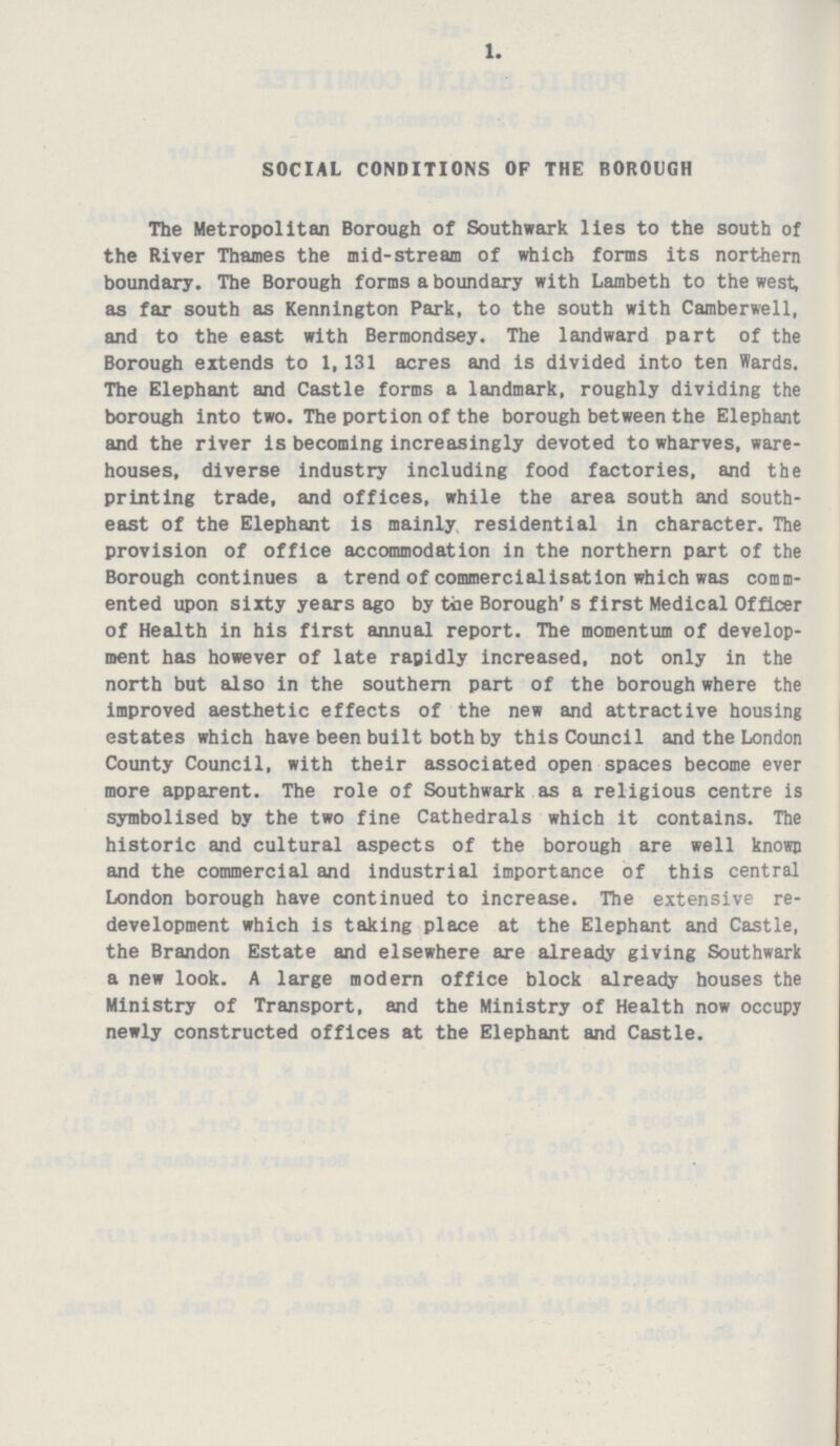 1. SOCIAL CONDITIONS OF THE BOROUGH The Metropolitan Borough of Southwark lies to the south of the River Thames the mid-stream of which forms its northern boundary. The Borough forms a boundary with Lambeth to the west, as far south as Kennington Park, to the south with Camberwell, and to the east with Bermondsey. The landward part of the Borough extends to 1,131 acres and is divided into ten Wards. The Elephant and Castle forms a landmark, roughly dividing the borough into two. The portion of the borough between the Elephant and the river is becoming increasingly devoted to wharves, ware houses, diverse industry including food factories, and the printing trade, and offices, while the area south and south east of the Elephant is mainly residential in character. The provision of office accommodation in the northern part of the Borough continues a trend of commercialisation which was comm ented upon sixty years ago by toe Borough's first Medical Officer of Health in his first annual report. The momentum of develop ment has however of late ragidly increased, not only in the north but also in the southern part of the borough where the improved aesthetic effects of the new and attractive housing estates which have been built both by this Council and the London County Council, with their associated open spaces become ever more apparent. The role of Southwark as a religious centre is symbolised by the two fine Cathedrals which it contains. The historic and cultural aspects of the borough are well known and the commercial and industrial importance of this central London borough have continued to increase. The extensive re development which is taking place at the Elephant and Castle, the Brandon Estate and elsewhere are already giving Southwark a new look. A large modern office block already houses the Ministry of Transport, and the Ministry of Health now occupy newly constructed offices at the Elephant and Castle.