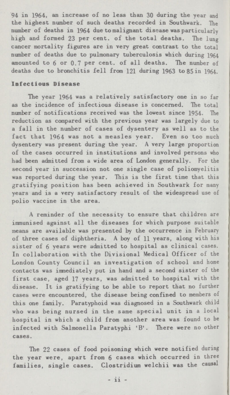 94 in 1964, an increase of no less than 30 during the year and the highest number of such deaths recorded in Southwark. The number of deaths in 1964 due to malignant disease was particularly high and formed 23 per cent, of the total deaths. The lung cancer mortality figures are in very great contrast to the total number of deaths due to pulmonary tuberculosis which during 1964 amounted to 6 or 0.7 per cent, of all deaths. The number of deaths due to bronchitis fell from 121 during 1963 to 85 in 1964. Infectious Disease The year 1964 was a relatively satisfactory one in so far as the incidence of infectious disease is concerned. The total number of notifications received was the lowest since 1954. The reduction as compared with the previous year was largely due to a fall in the number of cases of dysentery as well as to the fact that 1964 was not a measles year. Even so too much dysentery was present during the year. A very large proportion of the cases occurred in institutions and involved persons who had been admitted from a wide area of London generally. For the second year in succession not one single case of poliomyelitis was reported during the year. This is the first time that this gratifying position has been achieved in Southwark for many years and is a very satisfactory result of the widespread use of polio vaccine in the area. A reminder of the necessity to ensure that children are immunised against all the diseases for which purpose suitable means are available was presented by the occurrence in February of three cases of diphtheria. A boy of 11 years, along with his sister of 6 years were admitted to hospital as clinical cases. In collaboration with the Divisional Medical Officer of the London County Council an investigation of school and home contacts was inmediately put in hand and a second sister of the first case, aged 17 years, was admitted to hospital with the disease. It is gratifying to be able to report that no further cases were encountered, the disease being confined to members of this one family. Paratyphoid was diagnosed in a Southwark child who was being nursed in the same special unit in a local hospital in which a child from another area was found to be infected with Salmonella Paratyphi 'B'. There were no other cases. The 22 cases of food poisoning which were notified during the year were, apart from 6 cases which occurred in three families, single cases. Clostridium welchii was the causal - ii -