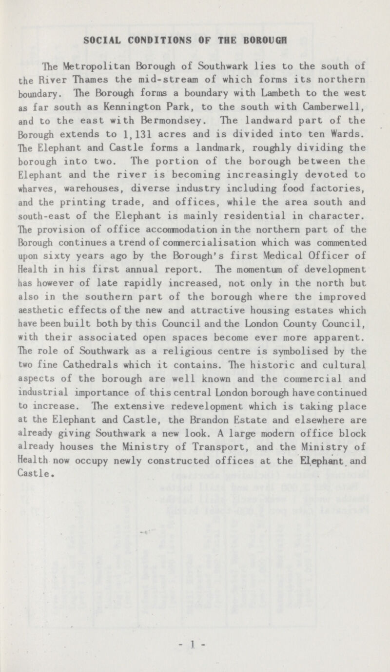 SOCIAL CONDITIONS OF THE BOROUGH The Metropolitan Borough of Southwark lies to the south of the River Thames the mid-stream of which forms its northern boundary. The Borough forms a boundary with Lambeth to the west as far south as Kennington Park, to the south with Camberwell, and to the east with Bermondsey. The landward part of the Borough extends to 1,131 acres and is divided into ten Wards. The Elephant and Castle forms a landmark, roughly dividing the borough into two. The portion of the borough between the Elephant and the river is becoming increasingly devoted to wharves, warehouses, diverse industry including food factories, and the printing trade, and offices, while the area south and south-east of the Elephant is mainly residential in character. The provision of office accomnodation in the northern part of the Borough continues a trend of commercialisation which was commented upon sixty years ago by the Borough's first Medical Officer of Health in his first annual report. The momentum of development has however of late rapidly increased, not only in the north but also in the southern part of the borough where the improved aesthetic effects of the new and attractive housing estates which have been built both by this Council and the London County Council, with their associated open spaces become ever more apparent. The role of Southwark as a religious centre is symbolised by the two fine Cathedrals which it contains. The historic and cultural aspects of the borough are well known and the commercial and industrial importance of this central London borough have continued to increase. The extensive redevelopment which is taking place at the Elephant and Castle, the Brandon Estate and elsewhere are already giving Southwark a new look. A large modern office block already houses the Ministry of Transport, and the Ministry of Health now occupy newly constructed offices at the Elephant and Castle. - 1 -