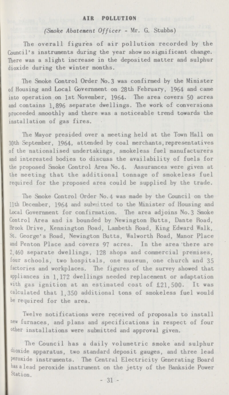 AIR POLLUTION (Smoke Abatement Officer-Mr. G. Stubbs) The overall figures of air pollution recorded by the Council's instruments during the year show no significant change. There was a slight increase in the deposited matter and sulphur dioxide during the winter months. The Smoke Control Order No.3 was confirmed by the Minister of Housing and Local Government on 28th February, 1964 and came into operation on 1st November, 1964. The area covers 50 acres and contains 1,896 separate dwellings. The work of conversions proceeded smoothly and there was a noticeable trend towards the installation of gas fires. The Mayor presided over a meeting held at the Town Hall on 30th September, 1964, attended by coal merchants, representatives of the nationalised undertakings, smokeless fuel manufacturers and interested bodies to discuss the availability of fuels for the proposed Smoke Control Area No.4. Assurances were given at the meeting that the additional tonnage of smokeless fuel required for the proposed area could be supplied by the trade. The Smoke Control Order No.4 was made by the Council on the 11th December, 1964 and submitted to the Minister of Housing and Local Government for confirmation. The area adjoins No.3 Smoke Control Area and is bounded by Newington Butts, Dante Road, Brook Drive, Kennington Road, Lambeth Road, King Edward Walk, St. George's Road, Newington Butts, Walworth Road, Manor Place and Penton Place and covers 97 acres. In the area there are 2,460 separate dwellings, 128 shops and commercial premises, four schools, two hospitals, one museum, one church and 35 factories and workplaces. The figures of the survey showed that appliances in 1,172 dwellings needed replacement or adaptation with gas ignition at an estimated cost of £21,500. It was calculated that 1,350 additional tons of smokeless fuel would be required for the area. Twelve notifications were received of proposals to install new furnaces, and plans and specifications in respect of four other installations were submitted and approval given. The Council has a daily volumetric smoke and sulphur dioxide apparatus, two standard deposit gauges, and three lead peroxide instruments. The Central Electricity Generating Board has a lead peroxide instrument on the jetty of the Bankside Power Station. -31-