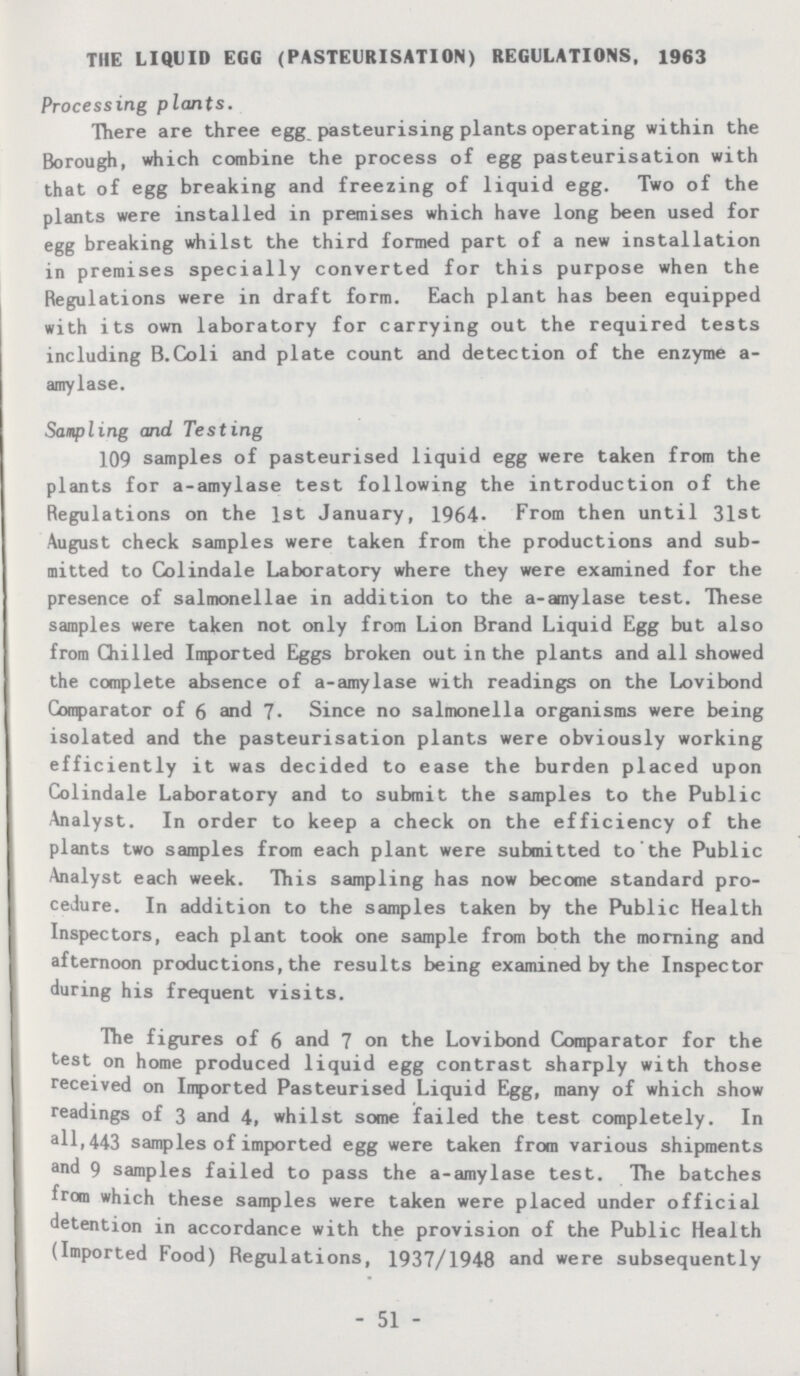 THE LIQUID EGG (PASTEURISATION) REGULATIONS, 1963 Processing plants. There are three egg pasteurising plants operating within the Borough, which combine the process of egg pasteurisation with that of egg breaking and freezing of liquid egg. Two of the plants were installed in premises which have long been used for egg breaking whilst the third formed part of a new installation in premises specially converted for this purpose when the Regulations were in draft form. Each plant has been equipped with its own laboratory for carrying out the required tests including B.Coli and plate count and detection of the enzyme a amylase. Sampling and Testing 109 samples of pasteurised liquid egg were taken from the plants for a-amylase test following the introduction of the Regulations on the 1st January, 1964. From then until 31st August check samples were taken from the productions and sub mitted to Colindale Laboratory where they were examined for the presence of salmonellae in addition to the a-amylase test. These samples were taken not only from Lion Brand Liquid Egg but also from Chilled Imported Eggs broken out in the plants and all showed the complete absence of a-amylase with readings on the Lovibond Comparator of 6 and 7. Since no salmonella organisms were being isolated and the pasteurisation plants were obviously working efficiently it was decided to ease the burden placed upon Colindale Laboratory and to submit the samples to the Public Analyst. In order to keep a check on the efficiency of the plants two samples from each plant were submitted to the Public Analyst each week. This sampling has now become standard pro cedure. In addition to the samples taken by the Public Health Inspectors, each plant took one sample from both the morning and afternoon productions, the results being examined by the Inspector during his frequent visits. The figures of 6 and 7 on the Lovibond Comparator for the test on home produced liquid egg contrast sharply with those received on Imported Pasteurised Liquid Egg, many of which show readings of 3 and 4, whilst some failed the test completely. In all, 443 samples of imported egg were taken from various shipments and 9 samples failed to pass the a-amylase test. The batches from which these samples were taken were placed under official detention in accordance with the provision of the Public Health (Imported Food) Regulations, 1937/1948 and were subsequently -51-
