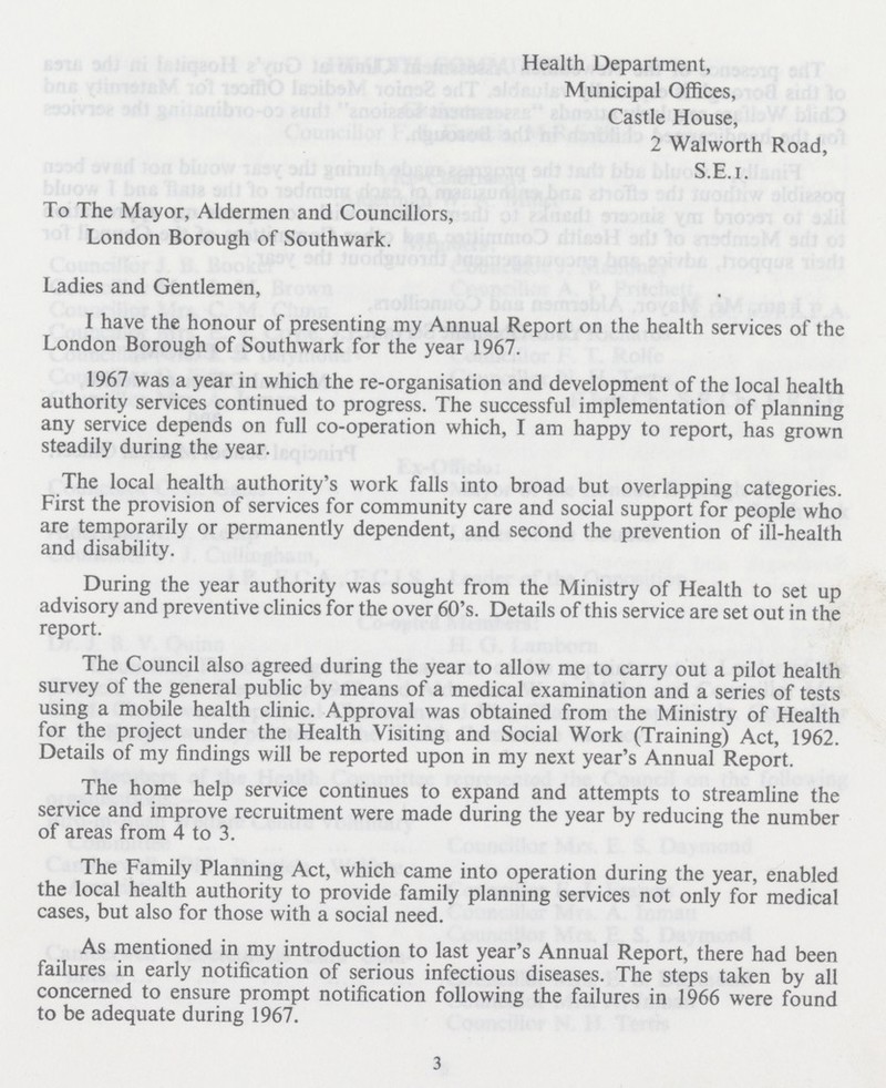 Health Department, Municipal Offices, Castle House, 2 Walworth Road, S.E.I. To The Mayor, Aldermen and Councillors, London Borough of Southwark. Ladies and Gentlemen, I have the honour of presenting my Annual Report on the health services of the London Borough of Southwark for the year 1967. 1967 was a year in which the re-organisation and development of the local health authority services continued to progress. The successful implementation of planning any service depends on full co-operation which, I am happy to report, has grown steadily during the year. The local health authority's work falls into broad but overlapping categories. First the provision of services for community care and social support for people who are temporarily or permanently dependent, and second the prevention of ill-health and disability. During the year authority was sought from the Ministry of Health to set up advisory and preventive clinics for the over 60's. Details of this service are set out in the report. The Council also agreed during the year to allow me to carry out a pilot health survey of the general public by means of a medical examination and a series of tests using a mobile health clinic. Approval was obtained from the Ministry of Health for the project under the Health Visiting and Social Work (Training) Act, 1962. Details of my findings will be reported upon in my next year's Annual Report. The home help service continues to expand and attempts to streamline the service and improve recruitment were made during the year by reducing the number of areas from 4 to 3. The Family Planning Act, which came into operation during the year, enabled the local health authority to provide family planning services not only for medical cases, but also for those with a social need. As mentioned in my introduction to last year's Annual Report, there had been failures in early notification of serious infectious diseases. The steps taken by all concerned to ensure prompt notification following the failures in 1966 were found to be adequate during 1967. 3