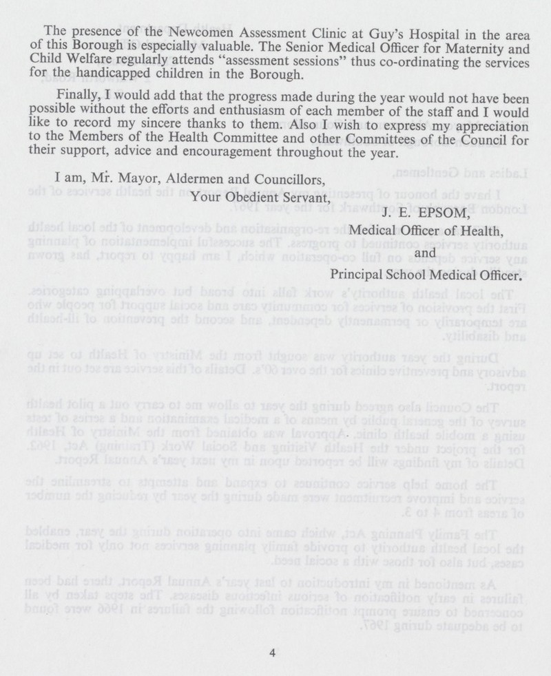 The presence of the Newcomen Assessment Clinic at Guy's Hospital in the area of this Borough is especially valuable. The Senior Medical Officer for Maternity and Child Welfare regularly attends assessment sessions thus co-ordinating the services for the handicapped children in the Borough. Finally, I would add that the progress made during the year would not have been possible without the efforts and enthusiasm of each member of the staff and I would like to record my sincere thanks to them. Also I wish to express my appreciation to the Members of the Health Committee and other Committees of the Council for their support, advice and encouragement throughout the year. I am, Mr. Mayor, Aldermen and Councillors, Your Obedient Servant, J. E. EPSOM, Medical Officer of Health, and Principal School Medical Officer. 4