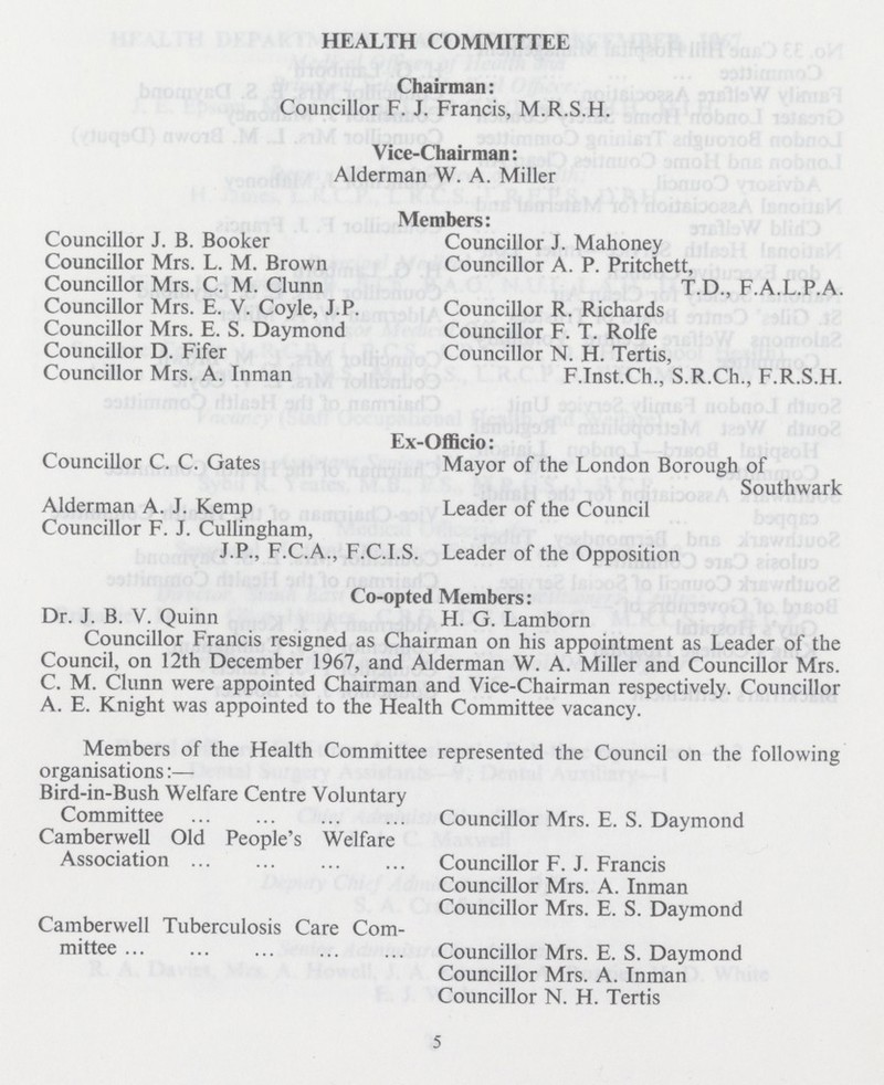 HEALTH COMMITTEE Chairman: Councillor F. J. Francis, M.R.S.H. Vice-Chairman: Alderman W. A. Miller Members: Councillor J. B. Booker Councillor Mrs. L. M. Brown Councillor Mrs. C. M. Clunn Councillor Mrs. E. V. Coyle, J.P. Councillor Mrs. E. S. Daymond Councillor D. Fifer Councillor Mrs. A. Inman Councillor J. Mahoney Councillor A. P. Pritchett, T.D., F.A.L.P.A. Councillor R. Richards Councillor F. T. Rolfe Councillor N. H. Tertis, F.Inst.Ch., S.R.Ch., F.R.S.H. Ex-Officio: Councillor C. C. Gates Alderman A. J. Kemp Councillor F. J. Cullingham, J.P., F.C.A., F.C.I.S. Mayor of the London Borough of Southwark Leader of the Council Leader of the Opposition Co-opted Members: Dr. J. B. V. Quinn H. G. Lamborn Councillor Francis resigned as Chairman on his appointment as Leader of the Council, on 12th December 1967, and Alderman W. A. Miller and Councillor Mrs. C. M. Clunn were appointed Chairman and Vice-Chairman respectively. Councillor A. E. Knight was appointed to the Health Committee vacancy. Members of the Health Committee represented the Council on the following organisations:— Bird-in-Bush Welfare Centre Voluntary Committee Camberwell Old People's Welfare Association Camberwell Tuberculosis Care Com mittee Councillor Mrs. E. S. Daymond Councillor F. J. Francis Councillor Mrs. A. Inman Councillor Mrs. E. S. Daymond Councillor Mrs. E. S. Daymond Councillor Mrs. A. Inman Councillor N. H. Tertis 5