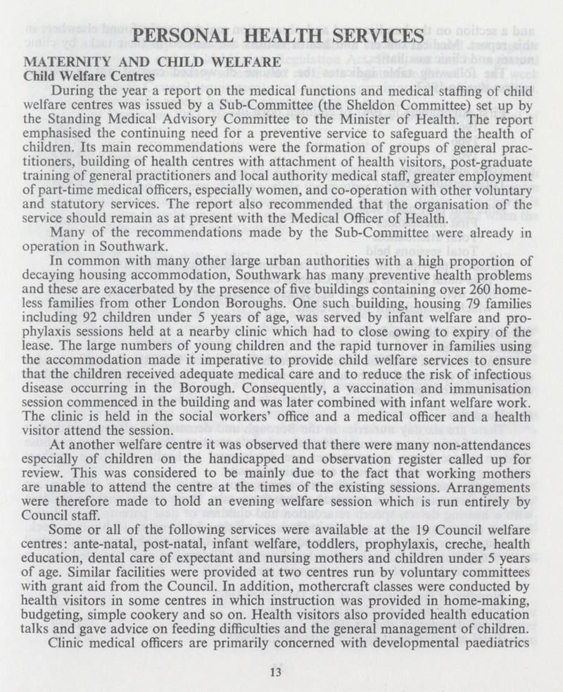 PERSONAL HEALTH SERVICES MATERNITY AND CHILD WELFARE Child Welfare Centres During the year a report on the medical functions and medical staffing of child welfare centres was issued by a Sub-Committee (the Sheldon Committee) set up by the Standing Medical Advisory Committee to the Minister of Health. The report emphasised the continuing need for a preventive service to safeguard the health of children. Its main recommendations were the formation of groups of general prac titioners, building of health centres with attachment of health visitors, post-graduate training of general practitioners and local authority medical staff, greater employment of part-time medical officers, especially women, and co-operation with other voluntary and statutory services. The report also recommended that the organisation of the service should remain as at present with the Medical Officer of Health. Many of the recommendations made by the Sub-Committee were already in operation in Southwark. In common with many other large urban authorities with a high proportion of decaying housing accommodation, Southwark has many preventive health problems and these are exacerbated by the presence of five buildings containing over 260 home less families from other London Boroughs. One such building, housing 79 families including 92 children under 5 years of age, was served by infant welfare and pro phylaxis sessions held at a nearby clinic which had to close owing to expiry of the lease. The large numbers of young children and the rapid turnover in families using the accommodation made it imperative to provide child welfare services to ensure that the children received adequate medical care and to reduce the risk of infectious disease occurring in the Borough. Consequently, a vaccination and immunisation session commenced in the building and was later combined with infant welfare work. The clinic is held in the social workers' office and a medical officer and a health visitor attend the session. At another welfare centre it was observed that there were many non-attendances especially of children on the handicapped and observation register called up for review. This was considered to be mainly due to the fact that working mothers are unable to attend the centre at the times of the existing sessions. Arrangements were therefore made to hold an evening welfare session which is run entirely by Council staff. Some or all of the following services were available at the 19 Council welfare centres: ante-natal, post-natal, infant welfare, toddlers, prophylaxis, creche, health education, dental care of expectant and nursing mothers and children under 5 years of age. Similar facilities were provided at two centres run by voluntary committees with grant aid from the Council. In addition, mothercraft classes were conducted by health visitors in some centres in which instruction was provided in home-making, budgeting, simple cookery and so on. Health visitors also provided health education talks and gave advice on feeding difficulties and the general management of children. Clinic medical officers are primarily concerned with developmental paediatrics 13
