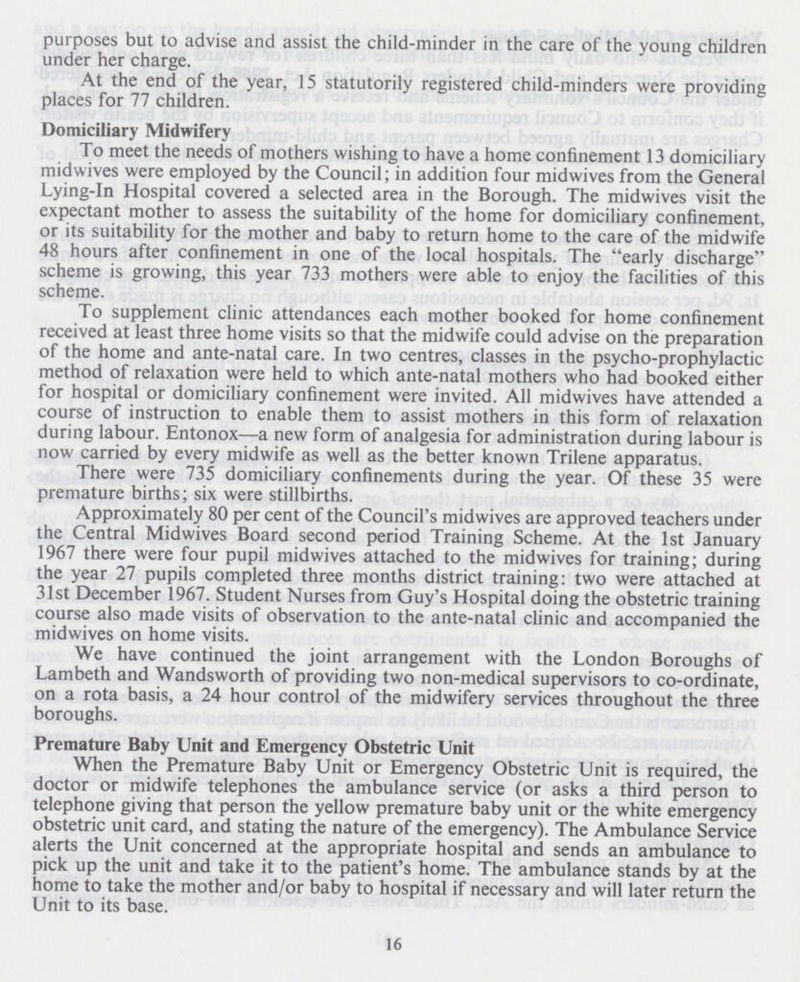 purposes but to advise and assist the child-minder in the care of the young children under her charge. At the end of the year, 15 statutorily registered child-minders were providing places for 77 children. Domiciliary Midwifery To meet the needs of mothers wishing to have a home confinement 13 domiciliary midwives were employed by the Council; in addition four midwives from the General Lying-in Hospital covered a selected area in the Borough. The midwives visit the expectant mother to assess the suitability of the home for domiciliary confinement, or its suitability for the mother and baby to return home to the care of the midwife 48 hours after confinement in one of the local hospitals. The early discharge scheme is growing, this year 733 mothers were able to enjoy the facilities of this scheme. To supplement clinic attendances each mother booked for home confinement received at least three home visits so that the midwife could advise on the preparation of the home and ante-natal care. In two centres, classes in the psycho-prophylactic method of relaxation were held to which ante-natal mothers who had booked either for hospital or domiciliary confinement were invited. All midwives have attended a course of instruction to enable them to assist mothers in this form of relaxation during labour. Entonox—a new form of analgesia for administration during labour is now carried by every midwife as well as the better known Trilene apparatus. There were 735 domiciliary confinements during the year. Of these 35 were premature births; six were stillbirths. Approximately 80 per cent of the Council's midwives are approved teachers under the Central Midwives Board second period Training Scheme. At the 1st January 1967 there were four pupil midwives attached to the midwives for training; during the year 27 pupils completed three months district training: two were attached at 31st December 1967. Student Nurses from Guy's Hospital doing the obstetric training course also made visits of observation to the ante-natal clinic and accompanied the midwives on home visits. We have continued the joint arrangement with the London Boroughs of Lambeth and Wandsworth of providing two non-medical supervisors to co-ordinate, on a rota basis, a 24 hour control of the midwifery services throughout the three boroughs. Premature Baby Unit and Emergency Obstetric Unit When the Premature Baby Unit or Emergency Obstetric Unit is required, the doctor or midwife telephones the ambulance service (or asks a third person to telephone giving that person the yellow premature baby unit or the white emergency obstetric unit card, and stating the nature of the emergency). The Ambulance Service alerts the Unit concerned at the appropriate hospital and sends an ambulance to pick up the unit and take it to the patient's home. The ambulance stands by at the home to take the mother and/or baby to hospital if necessary and will later return the Unit to its base. 16
