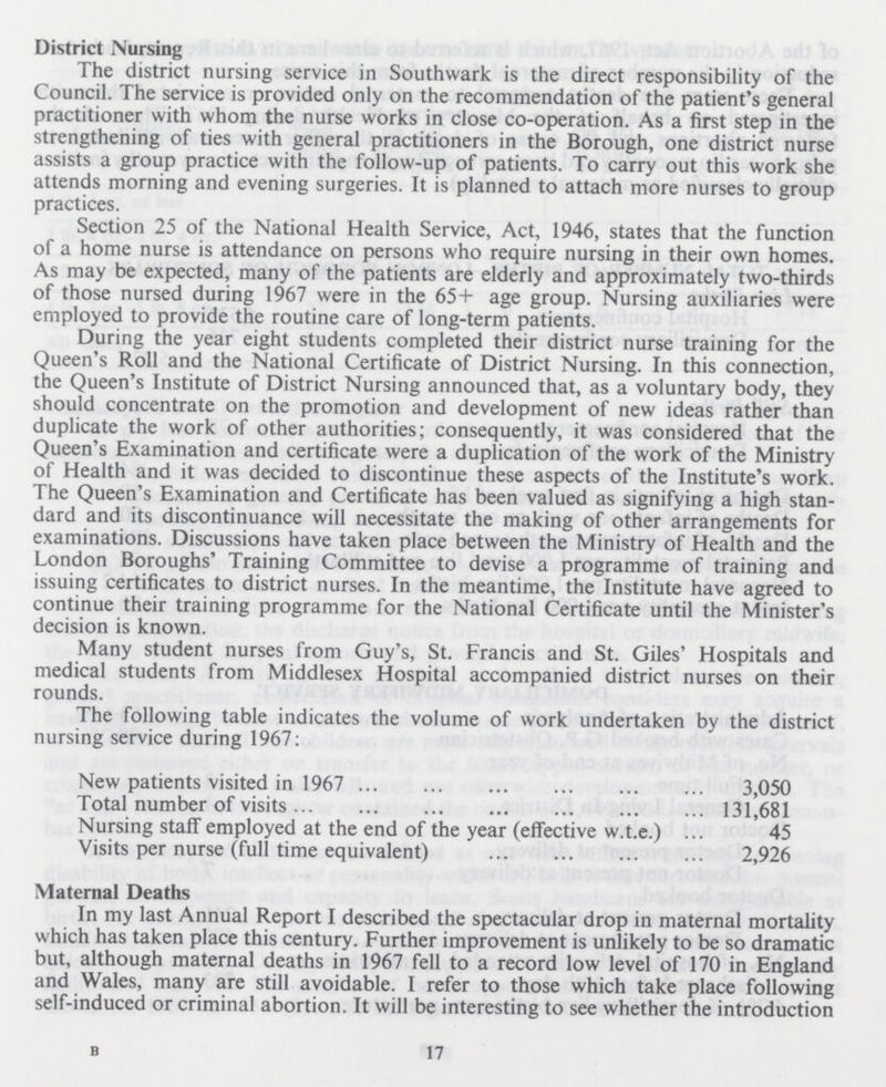 District Nursing The district nursing service in Southwark is the direct responsibility of the Council. The service is provided only on the recommendation of the patient's general practitioner with whom the nurse works in close co-operation. As a first step in the strengthening of ties with general practitioners in the Borough, one district nurse assists a group practice with the follow-up of patients. To carry out this work she attends morning and evening surgeries. It is planned to attach more nurses to group practices. Section 25 of the National Health Service, Act, 1946, states that the function of a home nurse is attendance on persons who require nursing in their own homes. As may be expected, many of the patients are elderly and approximately two-thirds of those nursed during 1967 were in the 65+ age group. Nursing auxiliaries were employed to provide the routine care of long-term patients. During the year eight students completed their district nurse training for the Queen's Roll and the National Certificate of District Nursing. In this connection, the Queen's Institute of District Nursing announced that, as a voluntary body, they should concentrate on the promotion and development of new ideas rather than duplicate the work of other authorities; consequently, it was considered that the Queen's Examination and certificate were a duplication of the work of the Ministry of Health and it was decided to discontinue these aspects of the Institute's work. The Queen's Examination and Certificate has been valued as signifying a high stan dard and its discontinuance will necessitate the making of other arrangements for examinations. Discussions have taken place between the Ministry of Health and the London Boroughs' Training Committee to devise a programme of training and issuing certificates to district nurses. In the meantime, the Institute have agreed to continue their training programme for the National Certificate until the Minister's decision is known. Many student nurses from Guy's, St. Francis and St. Giles' Hospitals and medical students from Middlesex Hospital accompanied district nurses on their rounds. The following table indicates the volume of work undertaken by the district nursing service during 1967: New patients visited in 1967 3,050 Total number of visits 131,681 Nursing stalf employed at the end of the year (effective w.t.e.) 45 Visits per nurse (full time equivalent) 2,926 Maternal Deaths In my last Annual Report I described the spectacular drop in maternal mortality which has taken place this century. Further improvement is unlikely to be so dramatic but, although maternal deaths in 1967 fell to a record low level of 170 in England and Wales, many are still avoidable. I refer to those which take place following self-induced or criminal abortion. It will be interesting to see whether the introduction 17