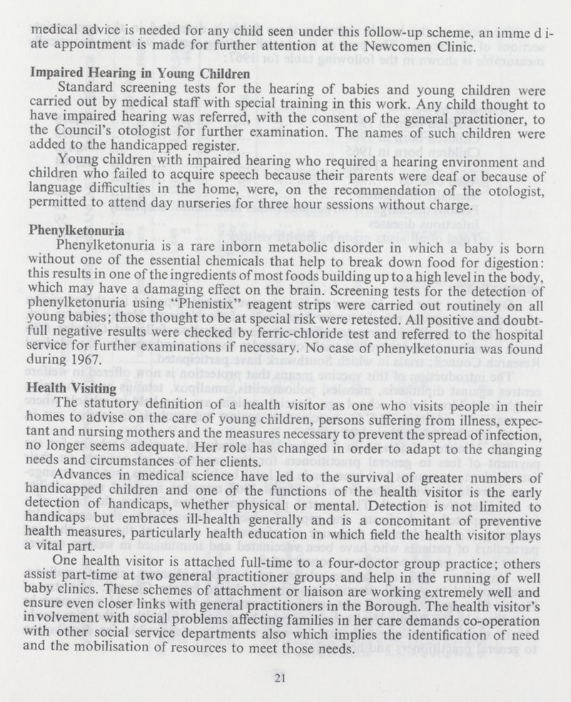 medical advice is needed for any child seen under this follow-up scheme, an immedi ate appointment is made for further attention at the Newcomen Clinic. Impaired Hearing in Young Children Standard screening tests for the hearing of babies and young children were carried out by medical staff with special training in this work. Any child thought to have impaired hearing was referred, with the consent of the general practitioner, to the Council's otologist for further examination. The names of such children were added to the handicapped register. Young children with impaired hearing who required a hearing environment and children who failed to acquire speech because their parents were deaf or because of language difficulties in the home, were, on the recommendation of the otologist, permitted to attend day nurseries for three hour sessions without charge. Phenylketonuria Phenylketonuria is a rare inborn metabolic disorder in which a baby is born without one of the essential chemicals that help to break down food for digestion: this results in one of the ingredients of most foods building up to a high level in the body, which may have a damaging effect on the brain. Screening tests for the detection of phenylketonuria using Phenistix reagent strips were carried out routinely on all young babies; those thought to be at special risk were retested. All positive and doubt full negative results were checked by ferric-chloride test and referred to the hospital service for further examinations if necessary. No case of phenylketonuria was found during 1967. Health Visiting The statutory definition of a health visitor as one who visits people in their homes to advise on the care of young children, persons suffering from illness, expec tant and nursing mothers and the measures necessary to prevent the spread of infection, no longer seems adequate. Her role has changed in order to adapt to the changing needs and circumstances of her clients. Advances in medical science have led to the survival of greater numbers of handicapped children and one of the functions of the health visitor is the early detection of handicaps, whether physical or mental. Detection is not limited to handicaps but embraces ill-health generally and is a concomitant of preventive health measures, particularly health education in which field the health visitor plays a vital part. One health visitor is attached full-time to a four-doctor group practice; others assist part-time at two general practitioner groups and help in the running of well baby clinics. These schemes of attachment or liaison are working extremely well and ensure even closer links with general practitioners in the Borough. The health visitor's in volvement with social problems affecting families in her care demands co-operation with other social service departments also which implies the identification of need and the mobilisation of resources to meet those needs. 21