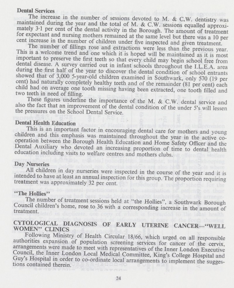 Dental Services The increase in the number of sessions devoted to M. & C.W. dentistry was maintained during the year and the total of M. & C.W. sessions equalled approxi mately 3.1 per cent of the dental activity in the Borough. The amount of treatment for expectant and nursing mothers remained at the same level but there was a 10 per cent increase in the number of children under five inspected and given treatment. The number of fillings rose and extractions were less than the previous year. This is a welcome trend and one which it is hoped will be maintained as it is most important to preserve the first teeth so that every child may begin school free from dental disease. A survey carried out in infant schools throughout the I.L.E.A. area during the first half of the year to discover the dental condition of school entrants showed that of 3,000 5-year-old children examined in Southwark, only 570 (19 per cent) had naturally completely healthy teeth and of the remainder (81 per cent) each child had on average one tooth missing having been extracted, one tooth filled and two teeth in need of filling. These figures underline the importance of the M. & C.W. dental service and also the fact that an improvement of the dental condition of the under 5's will lessen the pressures on the School Dental Service. Dental Health Education This is an important factor in encouraging dental care for mothers and young children and this emphasis was maintained throughout the year in the active co operation between the Borough Health Education and Home Safety Officer and the Dental Auxiliary who devoted an increasing proportion of time to dental health education including visits to welfare centres and mothers clubs. Day Nurseries All children in day nurseries were inspected in the course of the year and it is intended to have at least an annual inspection for this group. The proportion requiring treatment was approximately 32 per cent. The Hollies The number of treatment sessions held at the Hollies, a Southwark Borough Council children's home, rose to 36 with a corresponding increase in the amount of treatment. CYTOLOGICAL DIAGNOSIS OF EARLY UTERINE CANCER—WELL WOMEN CLINICS Following Ministry of Health Circular 18/66, which urged on all responsible authorities expansion of population screening services for cancer of the cervix, arrangements were made to meet with representatives of the Inner London Executive Council, the Inner London Local Medical Committee, King's College Hospital and Guy's Hospital in order to co-ordinate local arrangements to implement the sugges tions contained therein. 24