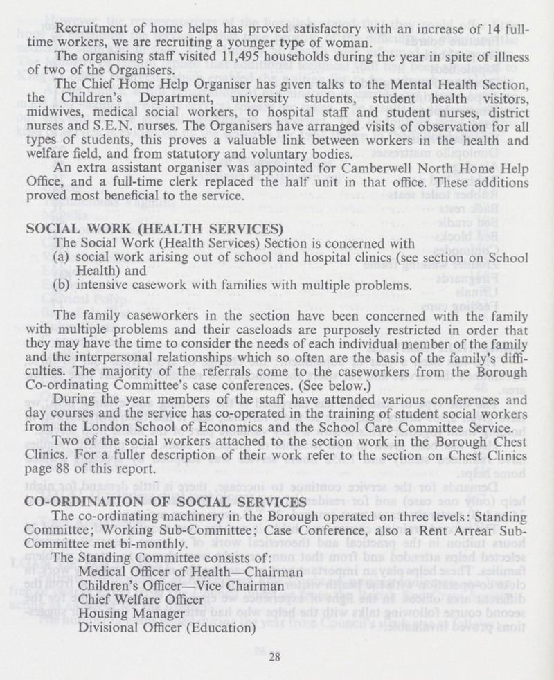 Recruitment of home helps has proved satisfactory with an increase of 14 full time workers, we are recruiting a younger type of woman. The organising staff visited 11,495 households during the year in spite of illness of two of the Organisers. The Chief Home Help Organiser has given talks to the Mental Health Section, the Children's Department, university students, student health visitors, midwives, medical social workers, to hospital staff and student nurses, district nurses and S.E.N, nurses. The Organisers have arranged visits of observation for all types of students, this proves a valuable link between workers in the health and welfare field, and from statutory and voluntary bodies. An extra assistant organiser was appointed for Camberwell North Home Help Office, and a full-time clerk replaced the half unit in that office. These additions proved most beneficial to the service. SOCIAL WORK (HEALTH SERVICES) The Social Work (Health Services) Section is concerned with (a) social work arising out of school and hospital clinics (see section on School Health) and (b) intensive casework with families with multiple problems. The family caseworkers in the section have been concerned with the family with multiple problems and their caseloads are purposely restricted in order that they may have the time to consider the needs of each individual member of the family and the interpersonal relationships which so often are the basis of the family's diffi culties. The majority of the referrals come to the caseworkers from the Borough Co-ordinating Committee's case conferences. (See below.) During the year members of the staff have attended various conferences and day courses and the service has co-operated in the training of student social workers from the London School of Economics and the School Care Committee Service. Two of the social workers attached to the section work in the Borough Chest Clinics. For a fuller description of their work refer to the section on Chest Clinics page 88 of this report. CO-ORDINATION OF SOCIAL SERVICES The co-ordinating machinery in the Borough operated on three levels: Standing Committee; Working Sub-Committee; Case Conference, also a Rent Arrear Sub Committee met bi-monthly. The Standing Committee consists of: Medical Officer of Health—Chairman Children's Officer—Vice Chairman Chief Welfare Officer Housing Manager Divisional Officer (Education) 28