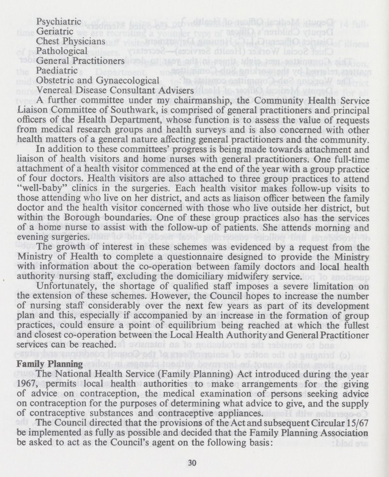 Psychiatric Geriatric Chest Physicians Pathological General Practitioners Paediatric Obstetric and Gynaecological Venereal Disease Consultant Advisers A further committee under my chairmanship, the Community Health Service Liaison Committee of Southwark, is comprised of general practitioners and principal officers of the Health Department, whose function is to assess the value of requests from medical research groups and health surveys and is also concerned with other health matters of a general nature affecting general practitioners and the community. In addition to these committees' progress is being made towards attachment and liaison of health visitors and home nurses with general practitioners. One full-time attachment of a health visitor commenced at the end of the year with a group practice of four doctors. Health visitors are also attached to three group practices to attend well-baby clinics in the surgeries. Each health visitor makes follow-up visits to those attending who live on her district, and acts as liaison officer between the family doctor and the health visitor concerned with those who live outside her district, but within the Borough boundaries. One of these group practices also has the services of a home nurse to assist with the follow-up of patients. She attends morning and evening surgeries. The growth of interest in these schemes was evidenced by a request from the Ministry of Health to complete a questionnaire designed to provide the Ministry with information about the co-operation between family doctors and local health authority nursing staff, excluding the domiciliary midwifery service. Unfortunately, the shortage of qualified staff imposes a severe limitation on the extension of these schemes. However, the Council hopes to increase the number of nursing staff considerably over the next few years as part of its development plan and this, especially if accompanied by an increase in the formation of group practices, could ensure a point of equilibrium being reached at which the fullest and closest co-operation between the Local Health Authority and General Practitioner services can be reached. Family Planning The National Health Service (Family Planning) Act introduced during the year 1967, permits local health authorities to make arrangements for the giving of advice on contraception, the medical examination of persons seeking advice on contraception for the purposes of determining what advice to give, and the supply of contraceptive substances and contraceptive appliances. The Council directed that the provisions of the Act and subsequent Circular 15/67 be implemented as fully as possible and decided that the Family Planning Association be asked to act as the Council's agent on the following basis: 30