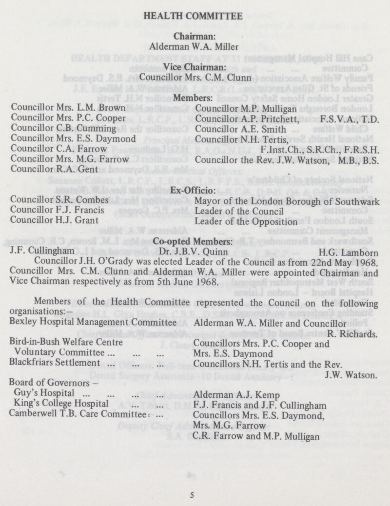 HEALTH COMMITTEE Chairman: Alderman W.A. Miller Vice Chairman: Councillor Mrs. C.M. Clunn Councillor Mrs. L.M. Brown Councillor Mrs. P.C. Cooper Councillor C.B. Cumming Councillor Mrs. E.S. Daymond Councillor C.A. Farrow Councillor Mrs. M.G. Farrow Councillor R.A. Gent Members: Councillor M.P. Mulligan Councillor A.P. Pritchett, F.S.V.A., T.D. Councillor A.E. Smith Councillor N.H. Tertis, F.Inst.Ch., S.R.Ch., F.R.S.H. Councillor the Rev. J.W. Watson, M.B., B.S. Ex-Officio: Councillor S.R. Combes Mayor of the London Borough of Southwark Councillor F.J. Francis Leader of the Council Councillor H.J. Grant Leader of the Opposition Co-opted Members: J.F. Cullingham Dr. J.B.V. Quinn H.G. Lamborn Councillor J.H. O'Grady was elected Leader of the Council as from 22nd May 1968. Councillor Mrs. C.M. Clunn and Alderman W.A. Miller were appointed Chairman and Vice Chairman respectively as from 5th June 1968. Members of the Health Committee represented the Council on the following organisations:— Bexley Hospital Management Committee Alderman W.A. Miller and Councillor R. Richards. Bird-in-Bush Welfare Centre Councillors Mrs. P.C. Cooper and Voluntary Committee Mrs. E.S. Daymond Blackfriars Settlement Councillors N.H. Tertis and the Rev. J.W. Watson. Board of Governors— Guy's Hospital Alderman A.J. Kemp King's College Hospital F.J. Francis and J.F. Cullingham Camberwell T.B. Care Committee Councillors Mrs. E.S. Daymond, Mrs. M.G. Farrow C.R. Farrow and M.P. Mulligan 5