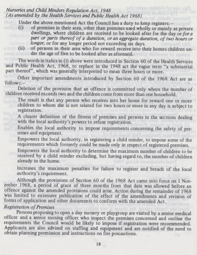 Nurseries and Child Minders Regulation Act, 1948 (As amended by the Health Services and Public Health Act 1968) Under the above mentioned Act the Council has a duty to keep registers:— (i) of premises in their area, other than premises used wholly or mainly as private dwellings, where children are received to be looked after for the day or for a part or parts thereof of a duration, or an aggregate duration, of two hours or longer, or for any longer period not exceeding six days. (ii) of persons in their area who for reward receive into their homes children un der the age of five to be looked after as aforesaid. The words in italics in (i) above were introduced in Section 60 of the Health Services and Public Health Act, 1968, to replace in the 1948 act the vague term a substantial part thereof, which was generally interpreted to mean three hours or more. Other important amendments introduced by Section 60 of the 1968 Act are as follows:— Deletion of the provision that an offence is committed only where the number of children received exceeds two and the children come from more than one household. The result is that any person who receives into her home for reward one or more children to whom she is not related for two hours or more in any day is subject to registration. A clearer definition of the fitness of premises and persons in the sections dealing with the local authority's powers to refuse registration. Enables the local authority to impose requirements concerning the safety of pre mises and equipment. Empowers the local authority, in registering a child minder, to impose some of the requirements which formerly could be made only in respect of registered premises. Empowers the local authority to determine the maximum number of children to be received by a child minder excluding, but having regard to, the number of children already in the home. Increases the maximum penalties for failure to register and breach of the local authority's requirement. Although the provisions of Section 60 of the 1968 Act came into force on 1 Nov ember 1968, a period of grace of three months from that date was allowed before an offence against the amended provisions could arise. Action during the remainder of 1968 was limited to extensive publication of the effect of the amendments and revision of forms of application and other documents to conform with the amended Act. Registration of Premises Persons proposing to open a day nursery or playgroup are visited by a senior medical officer and a senior nursing officer who inspect the premises concerned and outline the requirements the Council would be likely to impose if registration were recommended. Applicants are also advised on staffing and equipment and are notified of the need to obtain planning permission and instructions on fire precautions. 18