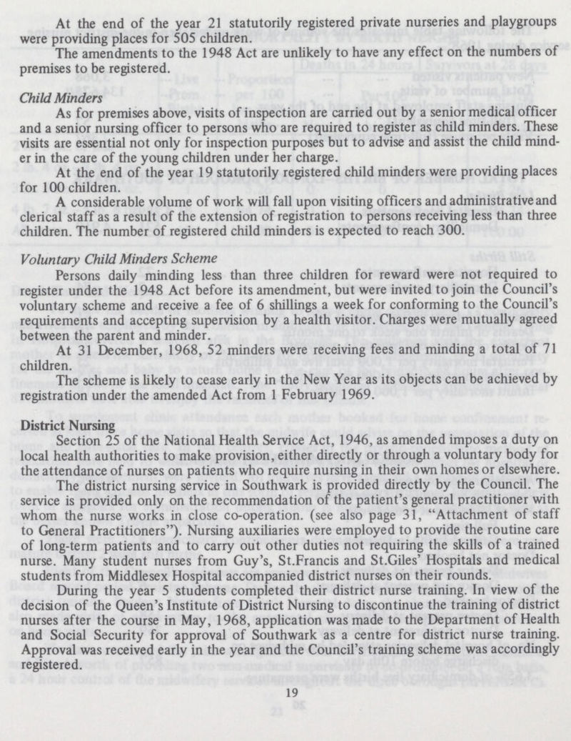 At the end of the year 21 statutorily registered private nurseries and playgroups were providing places for 505 children. The amendments to the 1948 Act are unlikely to have any effect on the numbers of premises to be registered. Child Minders As for premises above, visits of inspection are carried out by a senior medical officer and a senior nursing officer to persons who are required to register as child minders. These visits are essential not only for inspection purposes but to advise and assist the child mind er in the care of the young children under her charge. At the end of the year 19 statutorily registered child minders were providing places for 100 children. A considerable volume of work will fall upon visiting officers and administrative and clerical staff as a result of the extension of registration to persons receiving less than three children. The number of registered child minders is expected to reach 300. Voluntary Child Minders Scheme Persons daily minding less than three children for reward were not required to register under the 1948 Act before its amendment, but were invited to join the Council's voluntary scheme and receive a fee of 6 shillings a week for conforming to the Council's requirements and accepting supervision by a health visitor. Charges were mutually agreed between the parent and minder. At 31 December, 1968, 52 minders were receiving fees and minding a total of 71 children. The scheme is likely to cease early in the New Year as its objects can be achieved by registration under the amended Act from 1 February 1969. District Nursing Section 25 of the National Health Service Act, 1946, as amended imposes a duty on local health authorities to make provision, either directly or through a voluntary body for the attendance of nurses on patients who require nursing in their own homes or elsewhere. The district nursing service in Southwark is provided directly by the Council. The service is provided only on the recommendation of the patient's general practitioner with whom the nurse works in close co-operation. (see also page 31, Attachment of staff to General Practitioners). Nursing auxiliaries were employed to provide the routine care of long-term patients and to carry out other duties not requiring the skills of a trained nurse. Many student nurses from Guy's, St. Francis and St.Giles' Hospitals and medical students from Middlesex Hospital accompanied district nurses on their rounds. During the year 5 students completed their district nurse training. In view of the decision of the Queen's Institute of District Nursing to discontinue the training of district nurses after the course in May, 1968, application was made to the Department of Health and Social Security for approval of Southwark as a centre for district nurse training. Approval was received early in the year and the Council's training scheme was accordingly registered. 19