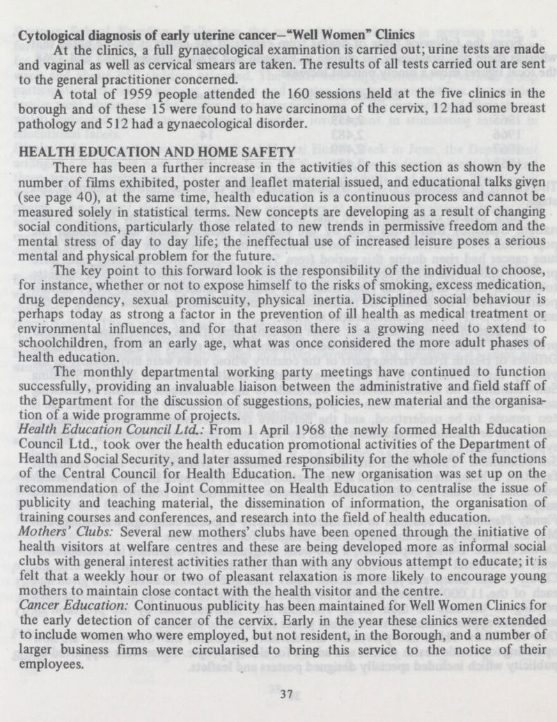 Cytological diagnosis of early uterine cancer—Well Women Clinics At the clinics, a full gynaecological examination is carried out; urine tests are made and vaginal as well as cervical smears are taken. The results of all tests carried out are sent to the general practitioner concerned. A total of 1959 people attended the 160 sessions held at the five clinics in the borough and of these 15 were found to have carcinoma of the cervix, 12 had some breast pathology and 512 had a gynaecological disorder. HEALTH EDUCATION AND HOME SAFETY There has been a further increase in the activities of this section as shown by the number of films exhibited, poster and leaflet material issued, and educational talks given (see page 40), at the same time, health education is a continuous process and cannot be measured solely in statistical terms. New concepts are developing as a result of changing social conditions, particularly those related to new trends in permissive freedom and the mental stress of day to day life; the ineffectual use of increased leisure poses a serious mental and physical problem for the future. The key point to this forward look is the responsibility of the individual to choose, for instance, whether or not to expose himself to the risks of smoking, excess medication, drug dependency, sexual promiscuity, physical inertia. Disciplined social behaviour is perhaps today as strong a factor in the prevention of ill health as medical treatment or environmental influences, and for that reason there is a growing need to extend to schoolchildren, from an early age, what was once considered the more adult phases of health education. The monthly departmental working party meetings have continued to function successfully, providing an invaluable liaison between the administrative and field staff of the Department for the discussion of suggestions, policies, new material and the organisa tion of a wide programme of projects. Health Education Council Ltd.: From 1 April 1968 the newly formed Health Education Council Ltd., took over the health education promotional activities of the Department of Health and Social Security, and later assumed responsibility for the whole of the functions of the Central Council for Health Education. The new organisation was set up on the recommendation of the Joint Committee on Health Education to centralise the issue of publicity and teaching material, the dissemination of information, the organisation of training courses and conferences, and research into the field of health education. Mothers' Clubs: Several new mothers' clubs have been opened through the initiative of health visitors at welfare centres and these are being developed more as informal social clubs with general interest activities rather than with any obvious attempt to educate; it is felt that a weekly hour or two of pleasant relaxation is more likely to encourage young mothers to maintain close contact with the health visitor and the centre. Cancer Education: Continuous publicity has been maintained for Well Women Clinics for the early detection of cancer of the cervix. Early in the year these clinics were extended to include women who were employed, but not resident, in the Borough, and a number of larger business firms were circularised to bring this service to the notice of their employees. 37
