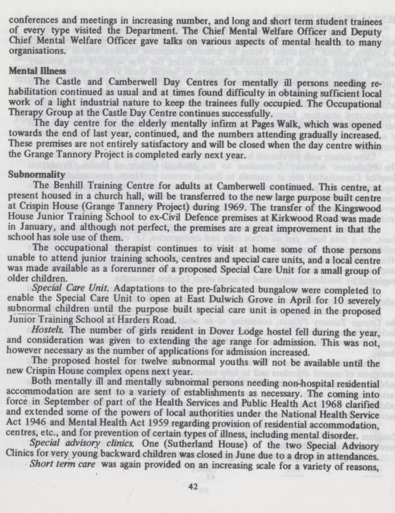 conferences and meetings in increasing number, and long and short term student trainees of every type visited the Department. The Chief Mental Welfare Officer and Deputy Chief Mental Welfare Officer gave talks on various aspects of mental health to many organisations. Mental Illness The Castle and Camberwell Day Centres for mentally ill persons needing re habilitation continued as usual and at times found difficulty in obtaining sufficient local work of a light industrial nature to keep the trainees fully occupied. The Occupational Therapy Group at the Castle Day Centre continues successfully. The day centre for the elderly mentally infirm at Pages Walk, which was opened towards the end of last year, continued, and the numbers attending gradually increased. These premises are not entirely satisfactory and will be closed when the day centre within the Grange Tannory Project is completed early next year. Subnormality The Benhill Training Centre for adults at Camberwell continued. This centre, at present housed in a church hall, will be transferred to the new large purpose built centre at Crispin House (Grange Tannery Project) during 1969. The transfer of the Kingswood House Junior Training School to ex-Civil Defence premises at Kirkwood Road was made in January, and although not perfect, the premises are a great improvement in that the school has sole use of them. The occupational therapist continues to visit at home some of those persons unable to attend junior training schools, centres and special care units, and a local centre was made available as a forerunner of a proposed Special Care Unit for a small group of older children. Special Care Unit. Adaptations to the pre-fabricated bungalow were completed to enable the Special Care Unit to open at East Dulwich Grove in April for 10 severely subnormal children until the purpose built special care unit is opened in the proposed Junior Training School at Harders Road. Hostels. The number of girls resident in Dover Lodge hostel fell during the year, and consideration was given to extending the age range for admission. This was not, however necessary as the number of applications for admission increased. The proposed hostel for twelve subnormal youths will not be available until the new Crispin House complex opens next year. Both mentally ill and mentally subnormal persons needing non-hospital residential accommodation are sent to a variety of establishments as necessary. The coming into force in September of part of the Health Services and Public Health Act 1968 clarified and extended some of die powers of local authorities under the National Health Service Act 1946 and Mental Health Act 1959 regarding provision of residential accommodation, centres, etc., and for prevention of certain types of illness, including mental disorder. Special advisory clinics. One (Sutherland House) of the two Special Advisory Clinics for very young backward children was closed in June due to a drop in attendances. Short term care was again provided on an increasing scale for a variety of reasons, 42