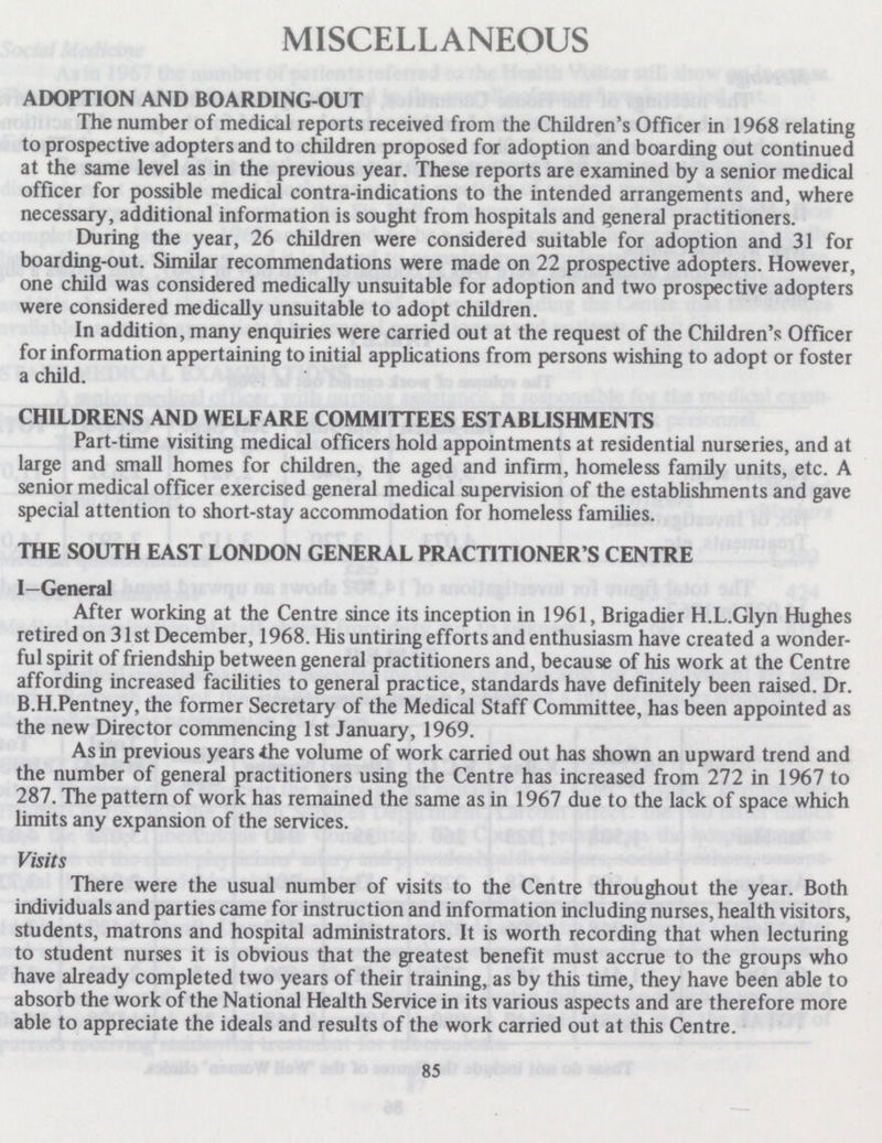 MISCELLANEOUS ADOPTION AND BOARDING-OUT The number of medical reports received from the Children's Officer in 1968 relating to prospective adopters and to children proposed for adoption and boarding out continued at the same level as in the previous year. These reports are examined by a senior medical officer for possible medical contra-indications to the intended arrangements and, where necessary, additional information is sought from hospitals and general practitioners. During the year, 26 children were considered suitable for adoption and 31 for boarding-out. Similar recommendations were made on 22 prospective adopters. However, one child was considered medically unsuitable for adoption and two prospective adopters were considered medically unsuitable to adopt children. In addition, many enquiries were carried out at the request of the Children's Officer for information appertaining to initial applications from persons wishing to adopt or foster a child. CH1LDRENS AND WELFARE COMMITTEES ESTABLISHMENTS Part-time visiting medical officers hold appointments at residential nurseries, and at large and small homes for children, the aged and infirm, homeless family units, etc. A senior medical officer exercised general medical supervision of the establishments and gave special attention to short-stay accommodation for homeless families. THE SOUTH EAST LONDON GENERAL PRACTITIONER'S CENTRE I—General After working at the Centre since its inception in 1961, Brigadier H.L.Glyn Hughes retired on 31st December, 1968. His untiring efforts and enthusiasm have created a wonder ful spirit of friendship between general practitioners and, because of his work at the Centre affording increased facilities to general practice, standards have definitely been raised. Dr. B.H.Pentney, the former Secretary of the Medical Staff Committee, has been appointed as the new Director commencing 1st January, 1969. As in previous years the volume of work carried out has shown an upward trend and the number of general practitioners using the Centre has increased from 272 in 1967 to 287. The pattern of work has remained the same as in 1967 due to the lack of space which limits any expansion of the services. Visits There were the usual number of visits to the Centre throughout the year. Both individuals and parties came for instruction and information including nurses, health visitors, students, matrons and hospital administrators. It is worth recording that when lecturing to student nurses it is obvious that the greatest benefit must accrue to the groups who have already completed two years of their training, as by this time, they have been able to absorb the work of the National Health Service in its various aspects and are therefore more able to appreciate the ideals and results of the work carried out at this Centre. 85