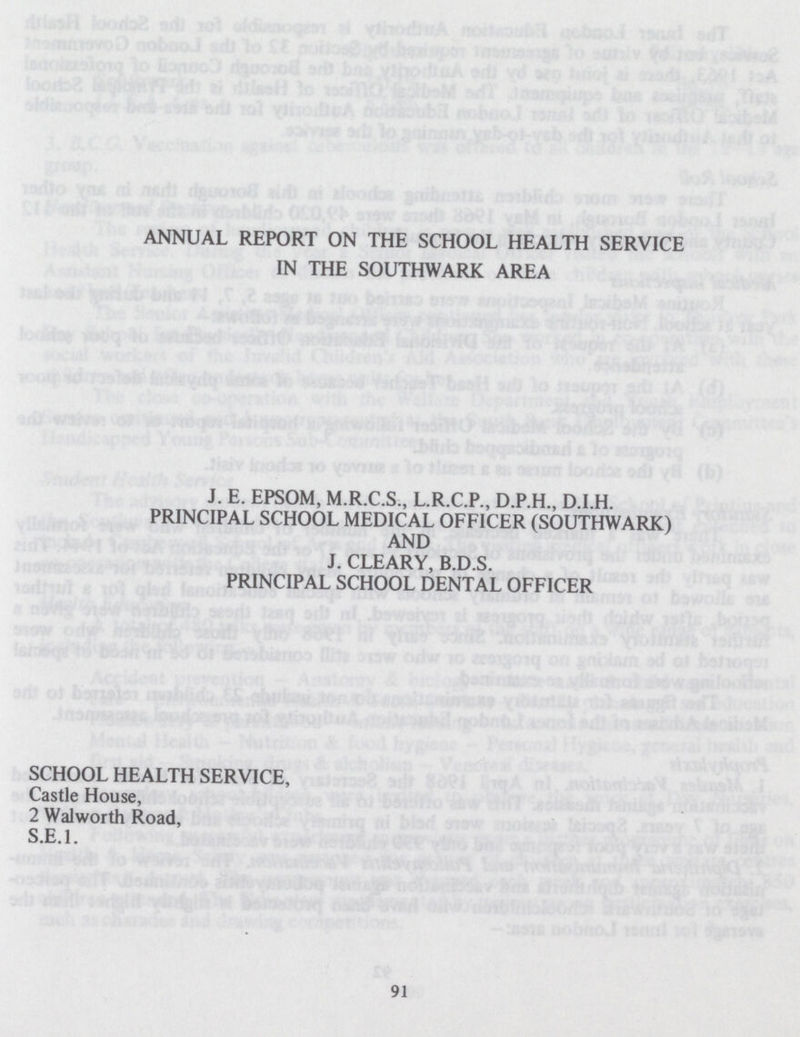 ANNUAL REPORT ON THE SCHOOL HEALTH SERVICE IN THE SOUTHWARK AREA J. E. EPSOM, M.R.C.S., L.R.C.P., D.P.H., D.I.H. PRINCIPAL SCHOOL MEDICAL OFFICER (SOUTHWARK) AND J. CLEARY, B.D.S. PRINCIPAL SCHOOL DENTAL OFFICER SCHOOL HEALTH SERVICE, Castle House, 2 Walworth Road, S.E.I. 91