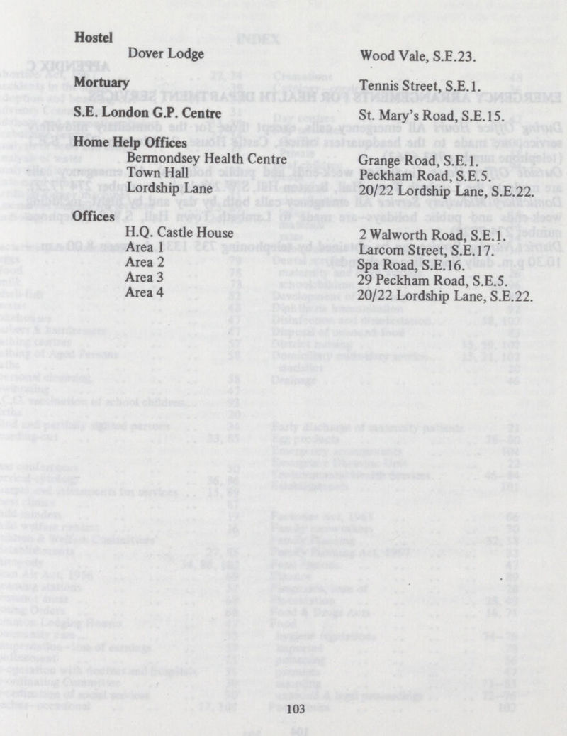 Hostel Dover Lodge Wood Vale, S.E.23. Mortuary S.E. London G.P. Centre Home Help Offices Bermondsey Health Centre Town Hall Lordship Lane Offices H.Q. Castle House Area 1 Area 2 Area 3 Area 4 Tennis Street, S.E.1. St. Mary's Road, S.E.15. Grange Road, S.E.1. Peckham Road, S.E.5. 20/22 Lordship Lane, S.E.22. 2 Walworth Road, S.E.1. Larcom Street, S.E.17. Spa Road, S.E.16. 29 Peckham Road, S.E.5. 20/22 Lordship Lane, S.E.22. 103