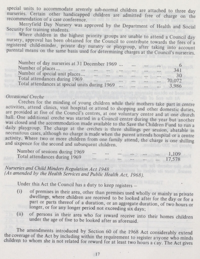 special units to accommodate severely sub-normal children are attached to three day nurseries. Certain other handicapped children are admitted free of charge on the recommendation of a case conference. Merryfield Day Nursery was approved by the Department of Health and Social Security for training students. Where children in the highest priority groups are unable to attend a Council day nursery, approval has been obtained for the Council to contribute towards the fees of a registered child-minder, private day nursery or playgroup, after taking into account parental means on the same basis used for determining charges at the Council's nurseries. Number of day nurseries at 31 December 1969 6 Number of places 341 Number of special unit places 30 Total attendances during 1969 70,072 Total attendances at special units during 1969 3,986 Occasional Creche Creches for the minding of young children while their mothers take part in centre activities, attend clinics, visit hospital or attend to shopping and other domestic duties, are provided at five of the Council's centres, at one voluntary centre and at one church hall. One additional creche was started in a Council centre during the year but another was closed and the accommodation made available to the Save the Children Fund to run a daily playgroup. The charge at the creches is three shillings per session, abatable in necessitous cases, although no charge is made when the parent attends hospital or a centre activity. Where two or more children from one family attend, the charge is one shilling and sixpence for the second and subsequent children. Number of sessions during 1969 1,109 Total attendances during 1969 17,578 Nurseries and Child Minders Regulation Act 1948 (As amended by the Health Services and Public Health Act, 1968). Under this Act the Council has a duty to keep registers — (i) of premises in their area, other than premises used wholly or mainly as private dwellings, where children are received to be looked after for the day or for a part or parts thereof of a duration, or an aggregate duration, of two hours or longer, or for any longer period not exceeding six days; (ii) of persons in their area who for reward receive into their homes children under the age of five to be looked after as aforesaid. The amendments introduced by Section 60 of the 1968 Act considerably extend the coverage of the Act by including within the requirement to register anyone who minds children to whom she is not related for reward for at least two hours a c ay. The Act gives 17