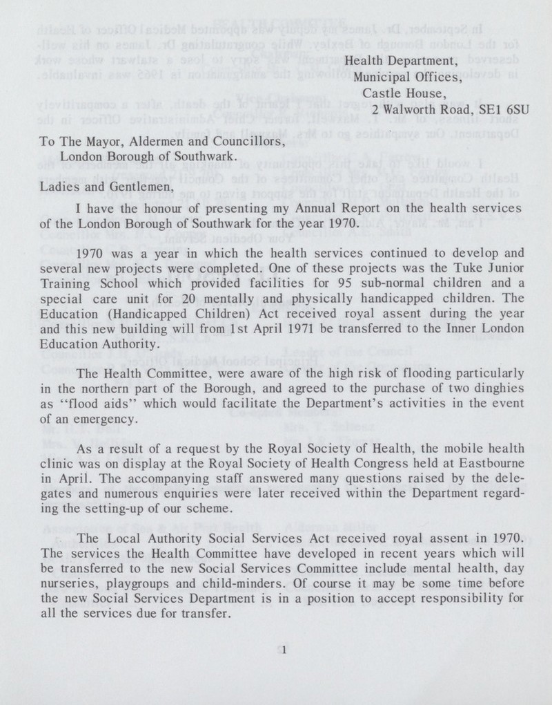 Health Department, Municipal Offices, Castle House, 2 Walworth Road, SE1 6SU To The Mayor, Aldermen and Councillors, London Borough of Southwark. Ladies and Gentlemen, I have the honour of presenting my Annual Report on the health services of the London Borough of Southwark for the year 1970. 1970 was a year in which the health services continued to develop and several new projects were completed. One of these projects was the Tuke Junior Training School which provided facilities for 95 sub-normal children and a special care unit for 20 mentally and physically handicapped children. The Education (Handicapped Children) Act received royal assent during the year and this new building will from 1st April 1971 be transferred to the Inner London Education Authority. The Health Committee, were aware of the high risk of flooding particularly in the northern part of the Borough, and agreed to the purchase of two dinghies as flood aids which would facilitate the Department's activities in the event of an emergency. As a result of a request by the Royal Society of Health, the mobile health clinic was on display at the Royal Society of Health Congress held at Eastbourne in April. The accompanying staff answered many questions raised by the dele gates and numerous enquiries were later received within the Department regard ing the setting-up of our scheme. The Local Authority Social Services Act received royal assent in 1970. The services the Health Committee have developed in recent years which will be transferred to the new Social Services Committee include mental health, day nurseries, playgroups and child-minders. Of course it may be some time before the new Social Services Department is in a position to accept responsibility for all the services due for transfer. 1