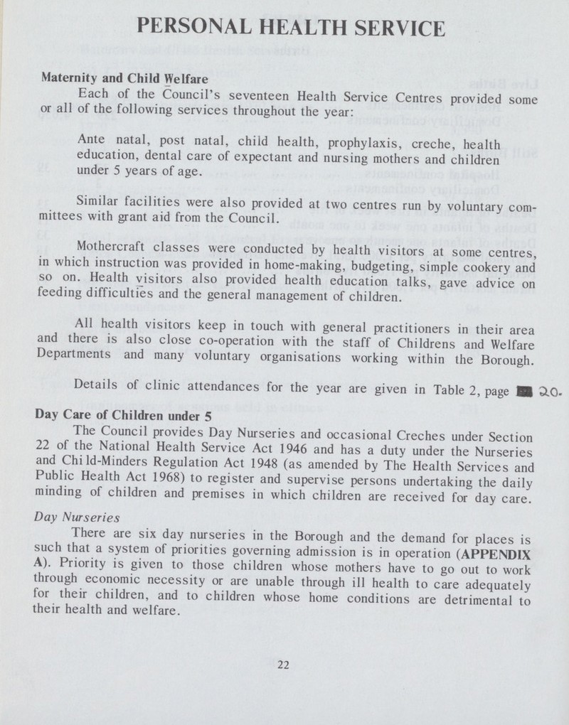 PERSONAL HEALTH SERVICE Maternity and Child Welfare Each of the Council's seventeen Health Service Centres provided some or all of the following services throughout the year: Ante natal, post natal, child health, prophylaxis, creche, health education, dental care of expectant and nursing mothers and children under 5 years of age. Similar facilities were also provided at two centres run by voluntary com mittees with grant aid from the Council. Mothercraft classes were conducted by health visitors at some centres, in which instruction was provided in home-making, budgeting, simple cookery and so on. Health visitors also provided health education talks, gave advice on feeding difficulties and the general management of children. All health visitors keep in touch with general practitioners in their area and there is also close co-operation with the staff of Childrens and Welfare Departments and many voluntary organisations working within the Borough. Details of clinic attendances for the year are given in Table 2, page 20. Day Care of Children under 5 The Council provides Day Nurseries and occasional Creches under Section 22 of the National Health Service Act 1946 and has a duty under the Nurseries and Chi ld-Minders Regulation Act 1948 (as amended by The Health Services and Public Health Act 1968) to register and supervise persons undertaking the daily minding of children and premises in which children are received for day care. Day Nurseries There are six day nurseries in the Borough and the demand for places is such that a system of priorities governing admission is in operation (APPENDIX A). Priority is given to those children whose mothers have to go out to work through economic necessity or are unable through ill health to care adequately for their children, and to children whose home conditions are detrimental to their health and welfare. 22