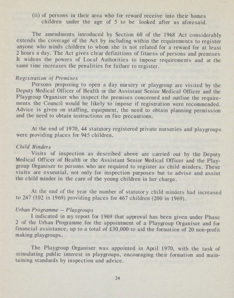 (ii) of persons in their area who for reward receive into their homes children under the age of 5 to be looked after as aforesaid. The amendments introduced by Section 60 of the 1968 Act considerably extends the coverage of the Act by including within the requirements to register anyone who minds children to whom she is not related for a reward for at least 2 hours a day. The Act gives clear definitions of fitness of persons and premises It widens the powers of Local Authorities to impose requirements and at the same time increases the penalities for failure to register. Registration of Premises Persons proposing to open a day nursery or playgroup are visited by the Deputy Medical Officer of Health or the Assistant Senior Medical Officer and the Playgroup Organiser who inspect the premises concerned and outline the require ments the Council would be likely to impose if registration were recommended. Advice is given on staffing, equipment, the need to obtain planning permission and the need to obtain instructions on fire precautions. At the end of 1970, 44 statutory registered private nurseries and playgroups were providing places for 945 children. Child Minders Visits of inspection as described above are carried out by the Deputy Medical Officer of Health or the Assistant Senior Medical Officer and the Play group Organiser to persons who are required to register as child minders. These visits are essential, not only for inspection purposes but to advise and assist the child minder in the care of the young children in her charge. At the end of the year the number of statutory child minders had increased to 247 (102 in 1969) providing places for 467 children (200 in 1969). Urban Programme—Playgroups I indicated in my report for 1969 that approval has been given under Phase 2 of the Urban Programme for the appointment of a Playgroup Organiser and for financial assistance, up to a total of £30,000 to aid the formation of 20 non-profit making playgroups. The Playgroup Organiser was appointed in April 1970, with the task of stimulating public interest in playgroups, encouraging their formation and main taining standards by inspection and advice. 24