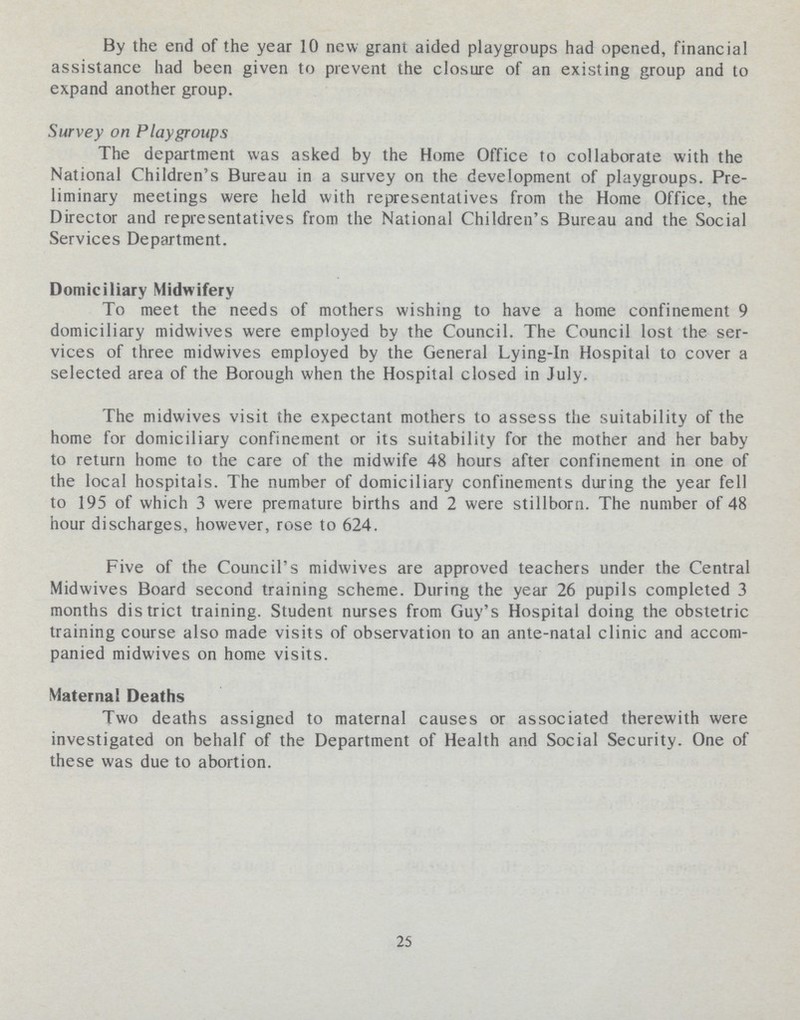 By the end of the year 10 new grant aided playgroups had opened, financial assistance had been given to prevent the closure of an existing group and to expand another group. Survey on Playgroups The department was asked by the Home Office to collaborate with the National Children's Bureau in a survey on the development of playgroups. Pre liminary meetings were held with representatives from the Home Office, the Director and representatives from the National Children's Bureau and the Social Services Department. Domiciliary Midwifery To meet the needs of mothers wishing to have a home confinement 9 domiciliary midwives were employed by the Council. The Council lost the ser vices of three midwives employed by the General Lying-in Hospital to cover a selected area of the Borough when the Hospital closed in July. The midwives visit the expectant mothers to assess the suitability of the home for domiciliary confinement or its suitability for the mother and her baby to return home to the care of the midwife 48 hours after confinement in one of the local hospitals. The number of domiciliary confinements during the year fell to 195 of which 3 were premature births and 2 were stillborn. The number of 48 hour discharges, however, rose to 624. Five of the Council's midwives are approved teachers under the Central Midwives Board second training scheme. During the year 26 pupils completed 3 months district training. Student nurses from Guy's Hospital doing the obstetric training course also made visits of observation to an ante-natal clinic and accom panied midwives on home visits. Maternal Deaths Two deaths assigned to maternal causes or associated therewith were investigated on behalf of the Department of Health and Social Security. One of these was due to abortion. 25