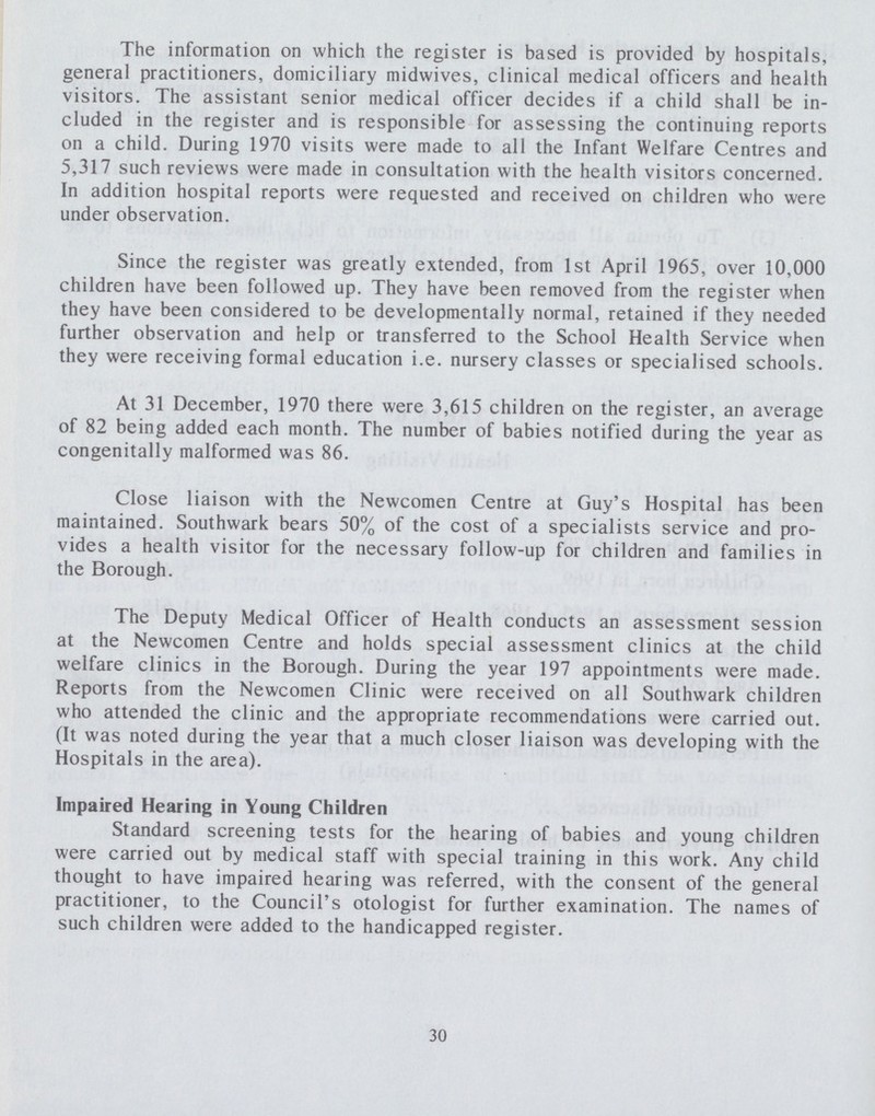 The information on which the register is based is provided by hospitals, general practitioners, domiciliary midwives, clinical medical officers and health visitors. The assistant senior medical officer decides if a child shall be in cluded in the register and is responsible for assessing the continuing reports on a child. During 1970 visits were made to all the Infant Welfare Centres and 5,317 such reviews were made in consultation with the health visitors concerned. In addition hospital reports were requested and received on children who were under observation. Since the register was greatly extended, from 1st April 1965, over 10,000 children have been followed up. They have been removed from the register when they have been considered to be developmentally normal, retained if they needed further observation and help or transferred to the School Health Service when they were receiving formal education i.e. nursery classes or specialised schools. At 31 December, 1970 there were 3,615 children on the register, an average of 82 being added each month. The number of babies notified during the year as congenitally malformed was 86. Close liaison with the Newcomen Centre at Guy's Hospital has been maintained. Southwark bears 50% of the cost of a specialists service and pro vides a health visitor for the necessary follow-up for children and families in the Borough. The Deputy Medical Officer of Health conducts an assessment session at the Newcomen Centre and holds special assessment clinics at the child welfare clinics in the Borough. During the year 197 appointments were made. Reports from the Newcomen Clinic were received on all Southwark children who attended the clinic and the appropriate recommendations were carried out. (It was noted during the year that a much closer liaison was developing with the Hospitals in the area). Impaired Hearing in Young Children Standard screening tests for the hearing of babies and young children were carried out by medical staff with special training in this work. Any child thought to have impaired hearing was referred, with the consent of the general practitioner, to the Council's otologist for further examination. The names of such children were added to the handicapped register. 30