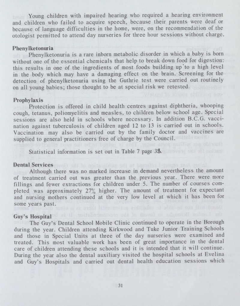 Young children with impaired hearing who required a hearing environment and children who failed to acquire speech, because their parents were deaf or because of language difficulties in the home, were, on the recommendation of the otologist permitted to attend day nurseries for three hour sessions without charge. Phenylketonuria Phenylketonuria is a rare inborn metabolic disorder in which a baby is born without one of the essential chemicals that help to break down food for digestion: this results in one of the ingredients of most foods building up to a high level in the body which may have a damaging effect on the brain. Screening for the detection of phenylketonuria using the Guthrie test were carried out routinely on all young babies; those thought to be at special risk we retested. Prophylaxis Protection is offered in child health centres against diphtheria, whooping cough, tetanus, poliomyelitis and measles, to children below school age. Special sessions are also held in schools where necessary. In addition B.C.G. vacci nation against tuberculosis of children aged 12 to 13 is carried out in schools. Vaccination may also be carried out by the family doctor and vaccines are supplied to general practitioners free of charge by the Council. Statistical information is set out in Table 7 page 38. Dental Services Although there was no marked increase in demand nevertheless the amount of treatment carried out was greater than the previous year. There were more fillings and fewer extractions for children under 5. The number of courses com pleted was approximately 27% higher. The amount of treatment for expectant and nursing mothers continued at the very low level at which it has been for some years past. Guy's Hospital The Guy's Dental School Mobile Clinic continued to operate in the Borough during the year. Children attending Kirkwood and Tuke Junior Training Schools and those in Special Units at three of the day nurseries were examined and treated. This most valuable work has been of great importance in the dental care of children attending these schools and it is intended that it will continue. During the year also the dental auxiliary visited the hospital schools at Evelina and Guy's Hospitals and carried out dental health education sessions which 31