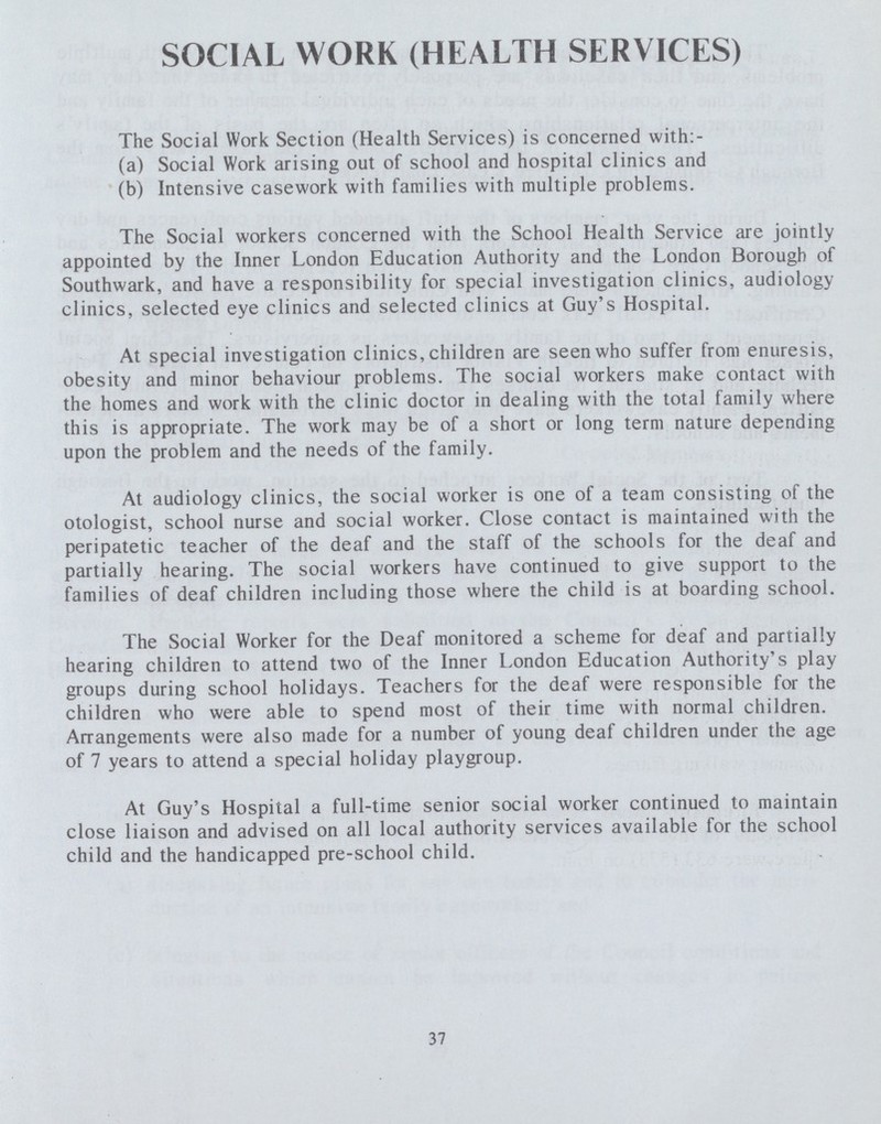 SOCIAL WORK (HEALTH SERVICES) The Social Work Section (Health Services) is concerned with:- (a) Social Work arising out of school and hospital clinics and (b) Intensive casework with families with multiple problems. The Social workers concerned with the School Health Service are jointly appointed by the Inner London Education Authority and the London Borough of Southwark, and have a responsibility for special investigation clinics, audiology clinics, selected eye clinics and selected clinics at Guy's Hospital. At special investigation clinics, children are seen who suffer from enuresis, obesity and minor behaviour problems. The social workers make contact with the homes and work with the clinic doctor in dealing with the total family where this is appropriate. The work may be of a short or long term nature depending upon the problem and the needs of the family. At audiology clinics, the social worker is one of a team consisting of the otologist, school nurse and social worker. Close contact is maintained with the peripatetic teacher of the deaf and the staff of the schools for the deaf and partially hearing. The social workers have continued to give support to the families of deaf children including those where the child is at boarding school. The Social Worker for the Deaf monitored a scheme for deaf and partially hearing children to attend two of the Inner London Education Authority's play groups during school holidays. Teachers for the deaf were responsible for the children who were able to spend most of their time with normal children. Arrangements were also made for a number of young deaf children under the age of 7 years to attend a special holiday playgroup. At Guy's Hospital a full-time senior social worker continued to maintain close liaison and advised on all local authority services available for the school child and the handicapped pre-school child. 37