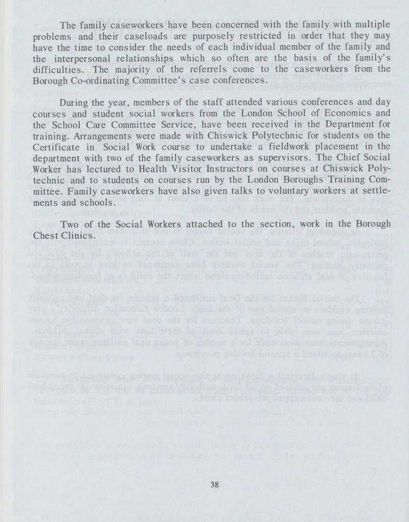 The family caseworkers have been concerned with the family with multiple problems and their caseloads are purposely restricted in order that they may have the time to consider the needs of each individual member of the family and the interpersonal relationships which so often are the basis of the family's difficulties. The majority of the referrels come to the caseworkers from the Borough Co-ordinating Committee's case conferences. During the year, members of the staff attended various conferences and day courses and student social workers from the London School of Economics and the School Care Committee Service, have been received in the Department for training. Arrangements were made with Chiswick Polytechnic for students on the Certificate in Social Work course to undertake a fieldwork placement in the department with two of the family caseworkers as supervisors. The Chief Social Worker has lectured to Health Visitor Instructors on courses at Chiswick Poly technic and to students on courses run by the London Boroughs Training Com mittee. Family caseworkers have also given talks to voluntary workers at settle ments and schools. Two of the Social Workers attached to the section, work in the Borough Chest Clinics. 38