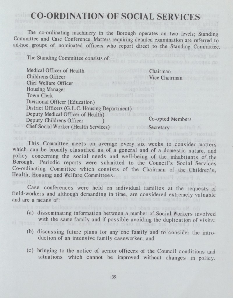 CO-ORDINATION OF SOCIAL SERVICES The co-ordinating machinery in the Borough operates on two levels; Standing Committee and Case Conference. Matters requiring detailed examination are referred to ad-hoc groups of nominated officers who report direct to the Standing Committee. The Standing Committee consists of:— Medical Officer of Health Chairman Childrens Officer Vice Chairman Chef Welfare Officer Housing Manager Town Clerk Divisional Officer (Education) District Officers (G.L.C. Housing Department) Deputy Medical Officer of Health) Deputy Childrens Officer) Co-opted Members Clief Social Worker (Health Services) Secretary This Committee meets on average every six weeks to consider matters which can be broadly classified as of a general and of a domestic nature, and policy concerning the social needs and well-being of the inhabitants of the Borough. Periodic reports were submitted to the Council's Social Services Co-ordinating Committee which consists of the Chairman of the Children's, Health, Housing and Welfare Committees. Case conferences were held on individual families at the requests of field-workers and although demanding in time, are considered extremely valuable and are a means of: (a) disseminating information between a number of Social Workers involved with the same family and if possible avoiding the duplication of visits; (b) discussing future plans for any one family and to consider the intro duction of an intensive family caseworker; and (c) bringing to the notice of senior officers of the Council conditions and situations which cannot be improved without changes in policy. 39