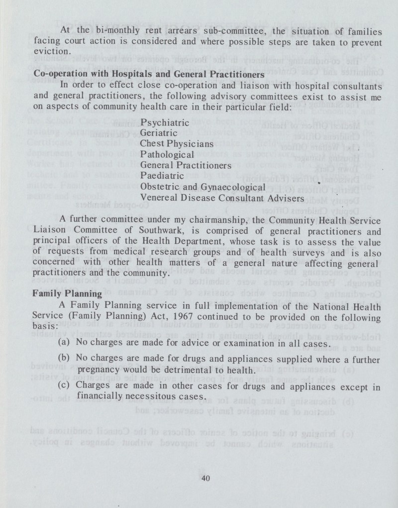 At the bi-monthly rent arrears sub-committee, the situation of families facing court action is considered and where possible steps are taken to prevent eviction. Co-operation with Hospitals and General Practitioners In order to effect close co-operation and liaison with hospital consultants and general practitioners, the following advisory committees exist to assist me on aspects of community health care in their particular field: Psychiatric Geriatric Chest Physicians Pathological General Practitioners Paediatric Obstetric and Gynaecological Venereal Disease Consultant Advisers A further committee under my chairmanship, the Community Health Service Liaison Committee of Southwark, is comprised of general practitioners and principal officers of the Health Department, whose task is to assess the value of requests from medical research groups and of health surveys and is also concerned with other health matters of a general nature affecting general practitioners and the community. Family Planning A Family Planning service in full implementation of the National Health Service (Family Planning) Act, 1967 continued to be provided on the following basis: (a) No charges are made for advice or examination in all cases. (b) No charges are made for drugs and appliances supplied where a further pregnancy would be detrimental to health. (c) Charges are made in other cases for drugs and appliances except in financially necessitous cases. 40