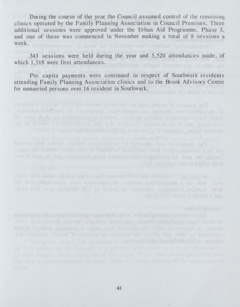 During the course of the year the Council assumed control of the remaining clinics operated by the Family Planning Association in Council Premises. Three additional sessions were approved under the Urban Aid Programme, Phase 3, and one of these was commenced in November making a total of 8 sessions a week. 343 sessions were held during the year and 5,520 attendances made, of which 1,518 were first attendances. Per capita payments were continued in respect of Southwark residents attending Family Planning Association clinics and to the Brook Advisory Centre for unmarried persons over 16 resident in Southwark. 41