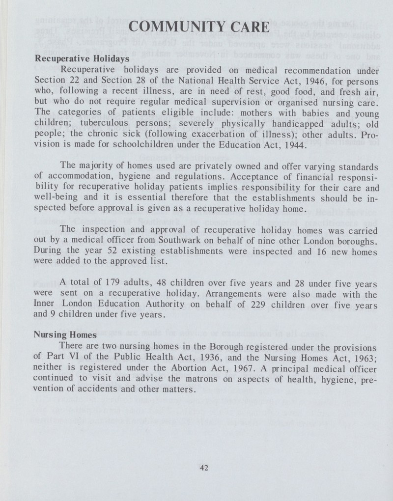 COMMUNITY CARE Recuperative Holidays Recuperative holidays are provided on medical recommendation under Section 22 and Section 28 of the National Health Service Act, 1946, for persons who, following a recent illness, are in need of rest, good food, and fresh air, but who do not require regular medical supervision or organised nursing care. The categories of patients eligible include: mothers with babies and young children; tuberculous persons; severely physically handicapped adults; old people; the chronic sick (following exacerbation of illness); other adults. Pro vision is made for schoolchildren under the Education Act, 1944. The majority of homes used are privately owned and offer varying standards of accommodation, hygiene and regulations. Acceptance of financial responsi bility for recuperative holiday patients implies responsibility for their care and well-being and it is essential therefore that the establishments should be in spected before approval is given as a recuperative holiday home. The inspection and approval of recuperative holiday homes was carried out by a medical officer from Southwark on behalf of nine other London boroughs. During the year 52 existing establishments were inspected and 16 new homes were added to the approved list. A total of 179 adults, 48 children over five years and 28 under five years were sent on a recuperative holiday. Arrangements were also made with the Inner London Education Authority on behalf of 229 children over five years and 9 children under five years. Nursing Homes There are two nursing homes in the Borough registered under the provisions of Part VI of the Public Health Act, 1936, and the Nursing Homes Act, 1963; neither is registered under the Abortion Act, 1967. A principal medical officer continued to visit and advise the matrons on aspects of health, hygiene, pre vention of accidents and other matters. 42