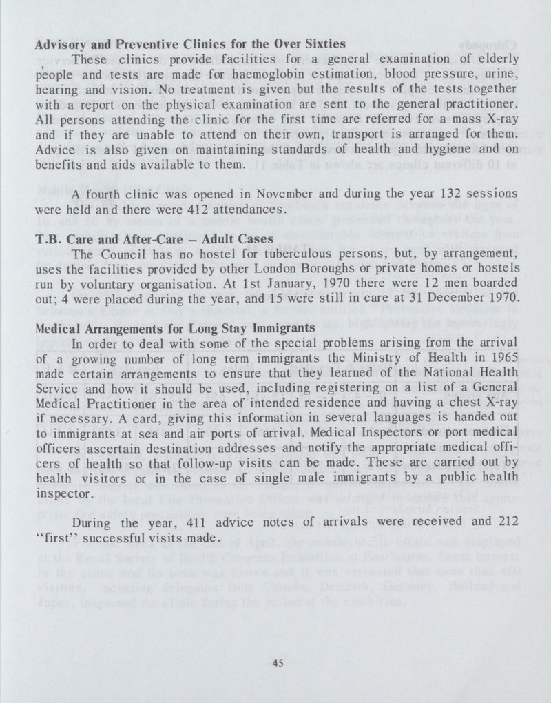 Advisory and Preventive Clinics for the Over Sixties These clinics provide facilities for a general examination of elderly people and tests are made for haemoglobin estimation, blood pressure, urine, hearing and vision. No treatment is given but the results of the tests together with a report on the physical examination are sent to the general practitioner. All persons attending the clinic for the first time are referred for a mass X-ray and if they are unable to attend on their own, transport is arranged for them. Advice is also given on maintaining standards of health and hygiene and on benefits and aids available to them. A fourth clinic was opened in November and during the year 132 sessions were held and there were 412 attendances. T.B. Care and After-Care—Adult Cases The Council has no hostel for tuberculous persons, but, by arrangement, uses the facilities provided by other London Boroughs or private homes or hostels run by voluntary organisation. At 1st January, 1970 there were 12 men boarded out; 4 were placed during the year, and 15 were still in care at 31 December 1970. Medical Arrangements for Long Stay Immigrants In order to deal with some of the special problems arising from the arrival of a growing number of long term immigrants the Ministry of Health in 1965 made certain arrangements to ensure that they learned of the National Health Service and how it should be used, including registering on a list of a General Medical Practitioner in the area of intended residence and having a chest X-ray if necessary. A card, giving this information in several languages is handed out to immigrants at sea and air ports of arrival. Medical Inspectors or port medical officers ascertain destination addresses and notify the appropriate medical offi cers of health so that follow-up visits can be made. These are carried out by health visitors or in the case of single male immigrants by a public health inspector. During the year, 411 advice notes of arrivals were received and 212 first successful visits made. 45