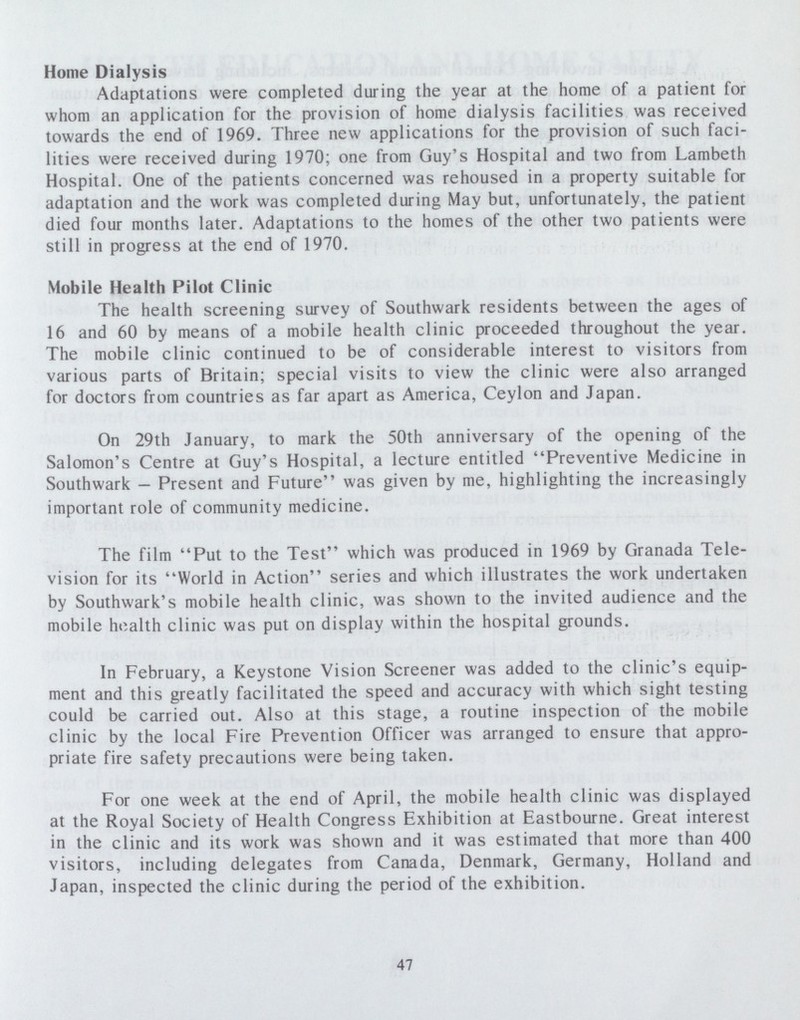 Home Dialysis Adaptations were completed during the year at the home of a patient for whom an application for the provision of home dialysis facilities was received towards the end of 1969. Three new applications for the provision of such faci lities were received during 1970; one from Guy's Hospital and two from Lambeth Hospital. One of the patients concerned was rehoused in a property suitable for adaptation and the work was completed during May but. unfortunately, the patient died four months later. Adaptations to the homes of the other two patients were still in progress at the end of 1970. Mobile Health Pilot Clinic The health screening survey of Southwark residents between the ages of 16 and 60 by means of a mobile health clinic proceeded throughout the year. The mobile clinic continued to be of considerable interest to visitors from various parts of Britain; special visits to view the clinic were also arranged for doctors from countries as far apart as America, Ceylon and Japan. On 29th January, to mark the 50th anniversary of the opening of the Salomon's Centre at Guy's Hospital, a lecture entitled Preventive Medicine in Southwark - Present and Future was given by me, highlighting the increasingly important role of community medicine. The film Put to the Test which was produced in 1969 by Granada Tele vision for its World in Action series and which illustrates the work undertaken by Southwark's mobile health clinic, was shown to the invited audience and the mobile health clinic was put on display within the hospital grounds. In February, a Keystone Vision Screener was added to the clinic's equip ment and this greatly facilitated the speed and accuracy with which sight testing could be carried out. Also at this stage, a routine inspection of the mobile clinic by the local Fire Prevention Officer was arranged to ensure that appro priate fire safety precautions were being taken. For one week at the end of April, the mobile health clinic was displayed at the Royal Society of Health Congress Exhibition at Eastbourne. Great interest in the clinic and its work was shown and it was estimated that more than 400 visitors, including delegates from Canada, Denmark, Germany, Holland and Japan, inspected the clinic during the period of the exhibition. 47