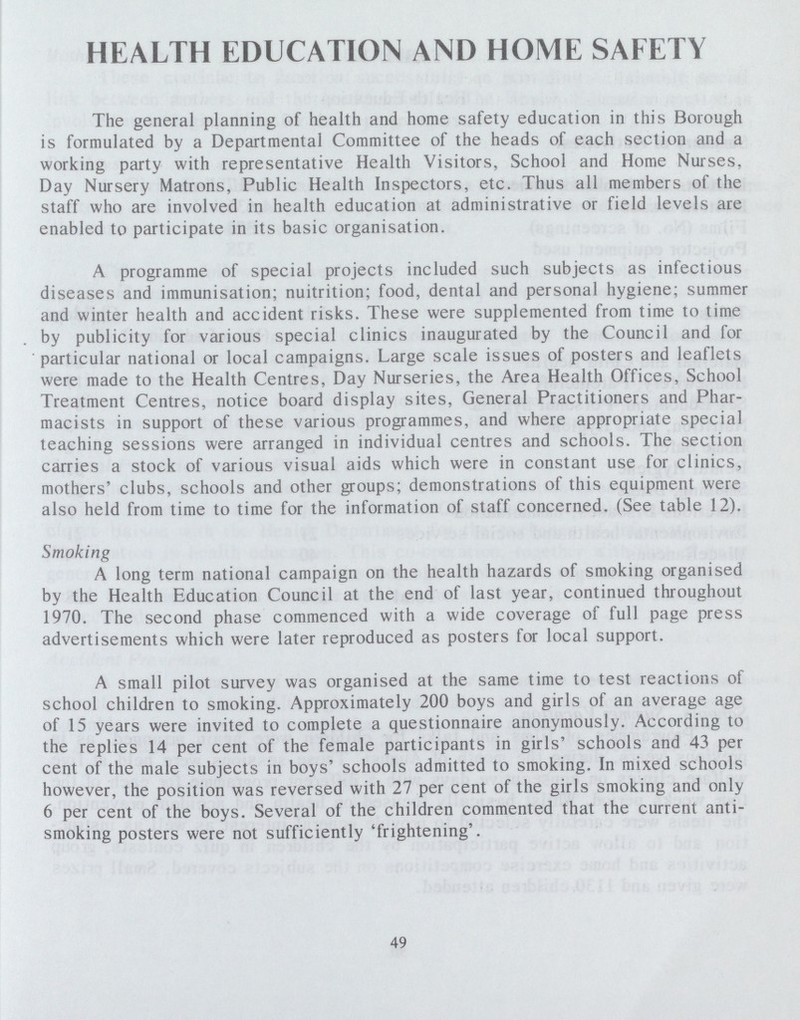 HEALTH EDUCATION AND HOME SAFETY The general planning of health and home safety education in this Borough is formulated by a Departmental Committee of the heads of each section and a working party with representative Health Visitors, School and Home Nurses, Day Nursery Matrons, Public Health Inspectors, etc. Thus all members of the staff who are involved in health education at administrative or field levels are enabled to participate in its basic organisation. A programme of special projects included such subjects as infectious diseases and immunisation; nuitrition; food, dental and personal hygiene; summer and winter health and accident risks. These were supplemented from time to time by publicity for various special clinics inaugurated by the Council and for particular national or local campaigns. Large scale issues of posters and leaflets were made to the Health Centres, Day Nurseries, the Area Health Offices, School Treatment Centres, notice board display sites, General Practitioners and Phar macists in support of these various programmes, and where appropriate special teaching sessions were arranged in individual centres and schools. The section carries a stock of various visual aids which were in constant use for clinics, mothers' clubs, schools and other groups; demonstrations of this equipment were also held from time to time for the information of staff concerned. (See table 12). Smoking A long term national campaign on the health hazards of smoking organised by the Health Education Council at the end of last year, continued throughout 1970. The second phase commenced with a wide coverage of full page press advertisements which were later reproduced as posters for local support. A small pilot survey was organised at the same time to test reactions of school children to smoking. Approximately 200 boys and girls of an average age of 15 years were invited to complete a questionnaire anonymously. According to the replies 14 per cent of the female participants in girls' schools and 43 per cent of the male subjects in boys' schools admitted to smoking. In mixed schools however, the position was reversed with 27 per cent of the girls smoking and only 6 per cent of the boys. Several of the children commented that the current anti smoking posters were not sufficiently 'frightening'. 49