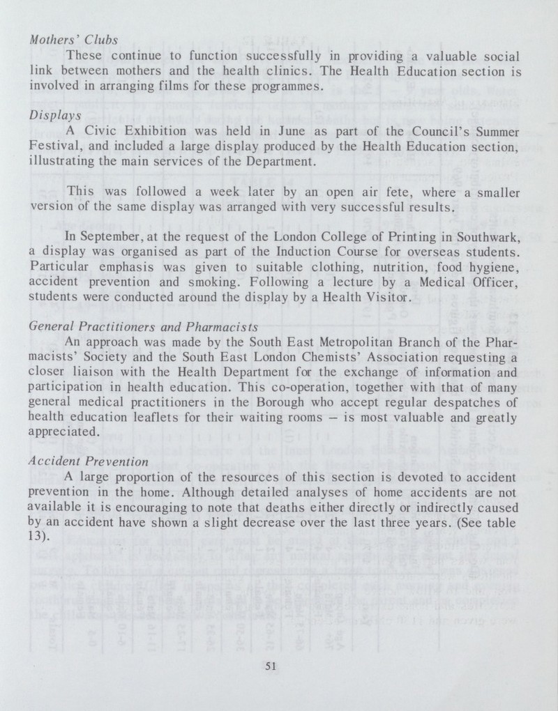Mothers' Clubs These continue to function successfully in providing a valuable social link between mothers and the health clinics. The Health Education section is involved in arranging films for these programmes. Displays A Civic Exhibition was held in June as part of the Council's Summer Festival, and included a large display produced by the Health Education section, illustrating the main services of the Department. This was followed a week later by an open air fete, where a smaller version of the same display was arranged with very successful results. In September, at the request of the London College of Printing in Southwark, a display was organised as part of the Induction Course for overseas students. Particular emphasis was given to suitable clothing, nutrition, food hygiene, accident prevention and smoking. Following a lecture by a Medical Officer, students were conducted around the display by a Health Visitor. General Practitioners and Pharmacists An approach was made by the South East Metropolitan Branch of the Phar macists' Society and the South East London Chemists' Association requesting a closer liaison with the Health Department for the exchange of information and participation in health education. This co-operation, together with that of many general medical practitioners in the Borough who accept regular despatches of health education leaflets for their waiting rooms—is most valuable and greatly appreciated. Accident Prevention A large proportion of the resources of this section is devoted to accident prevention in the home. Although detailed analyses of home accidents are not available it is encouraging to note that deaths either directly or indirectly caused by an accident have shown a slight decrease over the last three years. (See table 13). 51